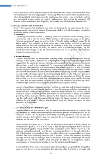 58
58 www.mynotebook.in
route to persuasion; that is, they should present advertisements with strong, well-documented, issue-
relevant arguments that encourage cognitive processing When involvement is low, marketers should
follow the peripheral route to persuasion by emphasizing non-content visual or symbolic material
(e.g. background scenery, music, or celebrity spokespersons) that provide the consumer with
pleasant, indirect associations with the product and provoke favorable inferences about its merits
6. Message Structure and Presentation
Some of the decisions that marketers must make in designing the message include the use of
resonance, positive or negative message framing, one-sided or two-sided messages, comparative
advertising, and the order of presentation.
A. Resonance
Advertising resonance is defined as wordplay, often used to create a double meaning, used in
combination with a relevant picture. Other samples of advertising resonance are the phrase
"absolute masterpiece" appearing next to a bottle of Absolut Vodka, and Pepsi's slogan "hit the
beach topless" next to bottle cap lying in the sand. Using insights provided by semiotics,
researchers have found that by manipulating the resonance in an ad, they can improve consumer
attitudes toward the ad and the brand, and unaided recall of advertising headlines They also
found that small changes in the ad format (resonance) can have a positive and measurable
impact on consumer response
B. Message Framing
Should a marketer stress the benefits to be gained by using a specific product (positive message
framing) or the benefits to be lost by not using the product (negative message framing) Research
suggests that the appropriate message framing decision depends on the consumer's attitudes and
characteristics as well as the product itself For example, one study found that positively framed
messages are more persuasive in low-involvement situations in which there is little emphasis on
detailed cognitive processing and negatively framed messages were more persuasive in high-
involvement situations that encourage detailed information processing Another study found that
an individual's self-image impacts the type of framing that he or she finds more persuasive
Individuals with an independent self-image (i.e. who view themselves as defined by unique
characteristics) were more persuaded by messages stressing an approach goal (positive framing),
and those with an interdependent self-view (i.e. who view themselves as defined by others)
found messages that stress avoidance goals more convincing (negative framing)
A study of a credit card company's customers who had not used their cards in he preceding three
months found that negative message framing (i.e. what the consumer might lose by not using the
credit card) had a much stronger effect on subsequent usage behavior than positive message
framing A study of advertised products that enabled the early detection of disease indicated that
positively framed messages were less persuasive than negatively framed anecdotal messages
Another study discovered that argument-based, negatively framed messages are particularly
effective in new markets, whereas emotion-based, positively framed messages are more
persuasive in older markets
C. One-Sided Versus Two-Sided Messages
Should marketers tell their audiences only the good points about their products, or should they
also tell them the bad (or the commonplace)? Should they pretend that their products are the
only ones of their kind or should it acknowledge competing products? These are very real
strategy questions that marketers face every day, and the answers depend on the nature of the
audience and the nature of the competition
If the audience is friendly (e g, if it uses the advertiser's products) if it initially favors the
communicator's position, or if it is not likely to hear an opposing argument then a one-sided
(supportive) message that stresses only favorable information is most effective However, if the
audience is critical or unfriendly (e.g. if it uses competitive products) or if it is well educated, or
if it is likely to hear opposing claims then a two-sided (refutational) message is likely to be more
effective Two sided advertising messages tend to be more credible than one-sided advertising
message because they acknowledge that the advertised brand has shortcomings Two-sided
messages can also be very effective when consumers are likely to see competitors negative
counterclaims or when consumer attitudes toward the brand are already negative
Some marketers stress only positive factors about their products and pretend that competition
does not exist However, when competition does exist and when it is likely to be vocal, such
 