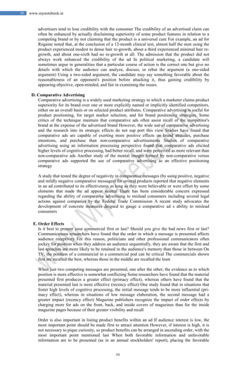 59
59 www.mynotebook.in
advertisers tend to lose credibility with the consumer The credibility of an advertised claim can
often be enhanced by actually disclaiming superiority of some product features in relation to a
competing brand or by not claiming that the product is a universal cure For example, an ad for
Rogaine noted that, at the conclusion of a 12-month clinical test, almost half the men using the
product experienced modest to dense hair re-growth, about a third experienced minimal hair re-
growth, and about one-sixth had no re-growth at all. The admission that the product did not
always work enhanced the credibility of the ad In political marketing, a candidate will
sometimes argue in generalities that a particular course of action is the correct one but give no
details with which the audience can analyze, discuss, or rebut the argument (a one-sided
argument) Using a two-sided argument, the candidate may say something favorable about the
reasonableness of an opponent's position before attacking it, thus gaining credibility by
appearing objective, open-minded, and fair in examining the issues.
D. Comparative Advertising
Comparative advertising is a widely used marketing strategy in which a marketer claims product
superiority for its brand over one or more explicitly named or implicitly identified competitors,
either on an overall basis or on selected product attributes. Comparative advertising is useful for
product positioning, for target market selection, and for brand positioning strategies. Some
critics of the technique maintain that comparative ads often assist recall of the competitor's
brand at the expense of the advertised brand However, the wide use of comparative advertising
and the research into its strategic effects do not sup port this view Studies have found that
comparative ads are capable of exerting more positive effects on brand attitudes, purchase
intentions, and purchase than non-comparative advertisements Studies of comparative
advertising using an information processing perspective found that comparative ads elicited
higher levels of cognitive processing, had better recall, and were perceived as more relevant than
non-comparative ads Another study of the mental images formed by non-comparative versus
comparative ads supported the use of comparative advertising as an effective positioning
strategy
A study that tested the degree of negativity in comparative messages (by using positive, negative
and mildly negative comparative messages) for several products reported that negative elements
in an ad contributed to its effectiveness as long as they were believable or were offset by some
elements that made the ad appear neutral There has been considerable concern expressed
regarding the ability of comparative advertising to mislead consumers including several legal
actions against companies by the Federal Trade Commission A recent study advocates the
development of concrete measures deigned to gauge a comparative ad s ability to mislead
consumers
E. Order Effects
Is it best to present your commercial first or last? Should you give the bad news first or last?
Communications researchers have found that the order in which a message is presented affects
audience receptivity For this reason, politicians and other professional communicators often
jockey for position when they address an audience sequentially, they are aware that the first and
last speeches are more likely to be retained in the audience's memory than those in between On
TV, the position of a commercial in a commercial pod can be critical The commercials shown
first are recalled the best, whereas those in the middle are recalled the least
When just two competing messages are presented, one after the other, the evidence as to which
position is more effective is somewhat conflicting Some researchers have found that the material
presented first produces a greater effect (primacy effect), whereas others have found that the
material presented last is more effective (recency effect) One study found that in situations that
foster high levels of cognitive processing, the initial message tends to be more influential (pri-
macy effect), whereas in situations of low message elaboration, the second message had a
greater impact (recency effect) Magazine publishers recognize the impact of order effects by
charging more for ads on the front, back, and inside covers of magazines than for the inside
magazine pages because of their greater visibility and recall
Order is also important in listing product benefits within an ad If audience interest is low, the
most important point should be made first to attract attention However, if interest is high, it is
not necessary to pique curiosity, so product benefits can be arranged in ascending order, with the
most important point mentioned last When both favorable information and unfavorable
information are to be presented (as in an annual stockholders' report), placing the favorable
 