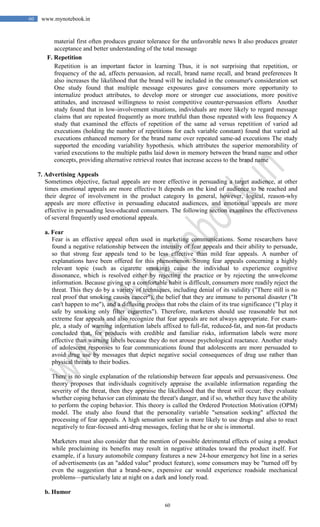 60
60 www.mynotebook.in
material first often produces greater tolerance for the unfavorable news It also produces greater
acceptance and better understanding of the total message
F. Repetition
Repetition is an important factor in learning Thus, it is not surprising that repetition, or
frequency of the ad, affects persuasion, ad recall, brand name recall, and brand preferences It
also increases the likelihood that the brand will be included in the consumer's consideration set
One study found that multiple message exposures gave consumers more opportunity to
internalize product attributes, to develop more or stronger cue associations, more positive
attitudes, and increased willingness to resist competitive counter-persuasion efforts Another
study found that in low-involvement situations, individuals are more likely to regard message
claims that are repeated frequently as more truthful than those repeated with less frequency A
study that examined the effects of repetition of the same ad versus repetition of varied ad
executions (holding the number of repetitions for each variable constant) found that varied ad
executions enhanced memory for the brand name over repeated same-ad executions The study
supported the encoding variability hypothesis, which attributes the superior memorability of
varied executions to the multiple paths laid down in memory between the brand name and other
concepts, providing alternative retrieval routes that increase access to the brand name
7. Advertising Appeals
Sometimes objective, factual appeals are more effective in persuading a target audience, at other
times emotional appeals are more effective It depends on the kind of audience to be reached and
their degree of involvement in the product category In general, however, logical, reason-why
appeals are more effective in persuading educated audiences, and emotional appeals are more
effective in persuading less-educated consumers. The following section examines the effectiveness
of several frequently used emotional appeals.
a. Fear
Fear is an effective appeal often used in marketing communications. Some researchers have
found a negative relationship between the intensity of fear appeals and their ability to persuade,
so that strong fear appeals tend to be less effective than mild fear appeals. A number of
explanations have been offered for this phenomenon. Strong fear appeals concerning a highly
relevant topic (such as cigarette smoking) cause the individual to experience cognitive
dissonance, which is resolved either by rejecting the practice or by rejecting the unwelcome
information. Because giving up a comfortable habit is difficult, consumers more readily reject the
threat. This they do by a variety of techniques, including denial of its validity ("There still is no
real proof that smoking causes cancer"), the belief that they are immune to personal disaster ("It
can't happen to me"), and a diffusing process that robs the claim of its true significance ("I play it
safe by smoking only filter cigarettes"). Therefore, marketers should use reasonable but not
extreme fear appeals and also recognize that fear appeals are not always appropriate. For exam-
ple, a study of warning information labels affixed to full-fat, reduced-fat, and non-fat products
concluded that, for products with credible and familiar risks, information labels were more
effective than warning labels because they do not arouse psychological reactance. Another study
of adolescent responses to fear communications found that adolescents are more persuaded to
avoid drug use by messages that depict negative social consequences of drug use rather than
physical threats to their bodies.
There is no single explanation of the relationship between fear appeals and persuasiveness. One
theory proposes that individuals cognitively appraise the available information regarding the
severity of the threat, then they appraise the likelihood that the threat will occur; they evaluate
whether coping behavior can eliminate the threat's danger, and if so, whether they have the ability
to perform the coping behavior. This theory is called the Ordered Protection Motivation (OPM)
model. The study also found that the personality variable "sensation seeking" affected the
processing of fear appeals. A high sensation seeker is more likely to use drugs and also to react
negatively to fear-focused anti-drug messages, feeling that he or she is immortal.
Marketers must also consider that the mention of possible detrimental effects of using a product
while proclaiming its benefits may result in negative attitudes toward the product itself. For
example, if a luxury automobile company features a new 24-hour emergency hot line in a series
of advertisements (as an "added value" product feature), some consumers may be "turned off by
even the suggestion that a brand-new, expensive car would experience roadside mechanical
problems—particularly late at night on a dark and lonely road.
b. Humor
 