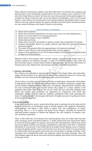 61
61 www.mynotebook.in
Many marketers use humorous appeals in the belief that humor will increase the acceptance and
persuasiveness of their advertising communications. By some estimates, up to 24 percent of TV
ads in the United States use humor, but there are some risks associated with using this appeal. For
example, the effects of humorous ads vary by the audience's demographics, level of involvement
(humor is more effective for promoting low-involvement products), and attitudes (humor is more
effective when the audience already has positive attitudes toward the brand). Summarized below
are some research findings on the impact of humor on advertising.
Impact of Humor on Advertising
 Humor attracts attention.
 Humor does not harm comprehension. (In some cases it may even aid comprehension.)
 Humor is not more effective at increasing persuasion.
 Humor does not enhance source credibility.
 Humor enhances liking.
 Humor that is relevant to the product is superior to humor that is unrelated to the product.
 Audience demographic factors (e.g., gender, ethnicity, age) affect the response to humorous
advertising appeals.
 The nature of the product affects the appropriateness of a humorous treatment.
 Humor is more effective with existing products than with new products.
 Humor is more appropriate for low-involvement products and feeling-oriented products than
for high-involvement products
Marketers believe that younger, better educated, upscale, and professional people tend to be
receptive audiences for humorous messages. A study of how humor actually works within ads
discovered that surprise is almost always needed to generate humor and that the effectiveness of
humorous ads is also influenced by such message elements as warmth and playfulness.
c. Abrasive Advertising
How effective can unpleasant or annoying ads be? Studies of the sleeper effect, discussed earlier,
suggest that the memory of an unpleasant commercial that antagonizes listeners or viewers may
dissipate over time, leaving only the brand name in the minds of consumers.
All of us have at one time or another been repelled by so-called agony commercials, which depict
in diagrammatic detail the internal and intestinal effects of heartburn, indigestion, clogged sinus
cavities, hammer-induced headaches, and the like. Nevertheless, pharmaceutical companies often
run such commercials with great success because they appeal to a certain segment of the
population that suffers from ailments that are not visible and thus elicit little sympathy from
family and friends. Their complaints are legitimized by commercials with which they
immediately identify. With the sponsor's credibility established ("They really understand the
misery I'm going through"), the message itself tends to be highly persuasive in getting con-timers
to buy the advertised product.
d. Sex in Advertising
In our highly permissive society, sensual advertising seems to permeate the print media and the
airwaves. Advertisers are increasingly trying to provoke attention with suggestive illustrations,
crude language, and nudity in their efforts to appear "hip" and contemporary. In today's
advertising, there is a lot of explicit and daring sexual imagery, extending far beyond the
traditional product categories of fashion and fragrance into such categories as shampoo, beer,
cars, and home construction.
There is little doubt that sexual themes have attention-getting value, but studies show that they
rarely encourage actual consumption behavior. A widely quoted study that examined the effects
of sexual advertising appeals on cognitive processing and communications effectiveness found
that sexual appeals interfere with message comprehension, particularly when there is substantial
information to be processed. It also found that more product-related thinking occurs in response
to nonsexual appeals and that visual sexual elements in an ad are more likely to be processed than
its verbal content, drawing cognitive processing away from product or message evaluation. Some
researchers have concluded that nudity may negatively impact the product message. These and
other findings support the theory that sexual advertising appeals often detract from the processing
of message content.
 