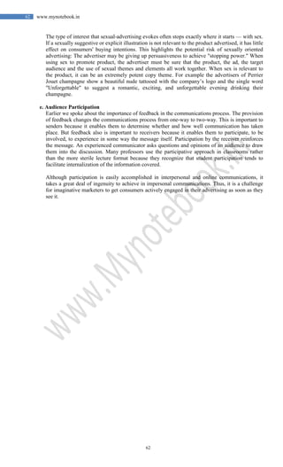62
62 www.mynotebook.in
The type of interest that sexual-advertising evokes often stops exactly where it starts — with sex.
If a sexually suggestive or explicit illustration is not relevant to the product advertised, it has little
effect on consumers' buying intentions. This highlights the potential risk of sexually oriented
advertising: The advertiser may be giving up persuasiveness to achieve "stopping power." When
using sex to promote product, the advertiser must be sure that the product, the ad, the target
audience and the use of sexual themes and elements all work together. When sex is relevant to
the product, it can be an extremely potent copy theme. For example the advertisers of Perrier
Jouet champagne show a beautiful nude tattooed with the company’s logo and the single word
"Unforgettable" to suggest a romantic, exciting, and unforgettable evening drinking their
champagne.
e. Audience Participation
Earlier we spoke about the importance of feedback in the communications process. The provision
of feedback changes the communications process from one-way to two-way. This is important to
senders because it enables them to determine whether and how well communication has taken
place. But feedback also is important to receivers because it enables them to participate, to be
involved, to experience in some way the message itself. Participation by the receiver reinforces
the message. An experienced communicator asks questions and opinions of an audience to draw
them into the discussion. Many professors use the participative approach in classrooms rather
than the more sterile lecture format because they recognize that student participation tends to
facilitate internalization of the information covered.
Although participation is easily accomplished in interpersonal and online communications, it
takes a great deal of ingenuity to achieve in impersonal communications. Thus, it is a challenge
for imaginative marketers to get consumers actively engaged in their advertising as soon as they
see it.
 