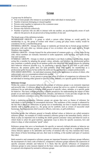 63
63 www.mynotebook.in
Group
A group may be defined as
 Two or more people who interact to accomplish either individual or mutual goals.
 Number of persons belonging or classed together
 Persons come together to represent or for a common cause
 Persons working together
 Persons who function collectively
 Number of persons who are able to interact with one another, are psychologically aware of each
other & who perceive & are perceived as being members of one unit
The broad scope of this definition includes
MEMBERSHIP GROUPS - A group to which a person either belongs or would qualify for
membership in e.g. the group of women with whom a young girl plays tennis weekly would be
considered, for her, a membership group
INFORMAL GROUPS - Groups that emerge or randomly get formed due to formal group members’
interaction with each other e.g. intimate group of two co-workers who each week attend a Weight
Watchers class together
FORMAL GROUPS – Groups formed for the achievement of common goals e.g. a local scuba diving
club, whose members are mutually interested in scuba equipment, scuba training, and scuba diving
trips and vacations.
SYMBOLIC GROUPS - Groups in which an individual is not likely to receive membership, despite
acting like a member by adopting the group's values, attitudes, and behavior e.g. professional golfers
may constitute a symbolic group for an amateur golfer who identifies with certain players by imitating
their behavior whenever possible (e.g., by purchasing a specific brand of golf balls or golf clubs).
However, the amateur golfer does not (and probably never will) qualify for membership as a
professional golfer because he has neither the skills nor the opportunity to compete professionally
ONE-SIDED GROUPING - An individual consumer observes the appearance or actions of others, who
unknowingly serve as consumption-related role models.
REFERENCE GROUP - Is any person or group that serves as a point of comparison (or reference) for
an individual in forming either general or specific values, attitudes, or a specific guide for behavior.
Reference Groups
Within the context of consumer behavior, the concept of reference groups is an extremely important
and powerful idea. A reference group is any person or group that serves as a point of comparison (or
reference) for an individual in forming either general or specific values, attitudes, or a specific guide
for behavior. This basic concept provides a valuable perspective for understanding the impact of other
people on an individual's consumption beliefs, attitudes, and behavior. It also provides insight into the
methods marketers sometimes use to effect desired changes in consumer behavior.
From a marketing perspective, reference groups are groups that serve as frames of reference for
individuals in their purchase or consumption decisions. The usefulness of this concept is enhanced by
the fact that it places no restrictions on group size or membership, nor does it require that consumers
identify with a tangible group (i.e., the group can be symbolic such as owners of successful small
businesses, leading corporate chief executive officers, rock stars, or golf celebrities).
Reference groups that influence general or broadly defined values or behavior are called normative
reference groups. An example of a child's normative reference group is the immediate family, which is
likely to play an important role in molding the child's general consumer values and behavior (such as
which foods to select for good nutrition, appropriate ways to dress for specific occasions, how and
where to shop, or what constitutes "good" value)
Reference groups that serve as benchmarks for specific or narrowly defined attitudes or behavior are
called comparative reference groups. A comparative reference group might be a neighboring family
whose lifestyle appears to be admirable and worthy of imitation (the way they maintain their home,
their choice of home furnishings and cars, their taste in clothing, or the number and types of vacations
they take)
Both normative and comparative reference groups are important Normative reference groups influence
the development of a basic code of behavior, comparative reference groups influence the expression of
specific consumer attitudes and behavior It is likely that the specific influences of comparative
reference groups to some measure depend on the basic values and behavior patterns established early
in a person's development by normative reference groups
 