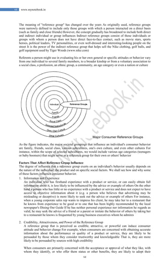 64
64 www.mynotebook.in
The meaning of "reference group" has changed over the years As originally used, reference groups
were narrowly defined to include only those groups with which a person interacted on a direct basis
(such as family and close friends) However, the concept gradually has broadened to include both direct
and indirect individual or group influences Indirect reference groups consist of those individuals or
groups with whom a person does not have direct face-to-face contact, such as movie stars, sports
heroes, political leaders, TV personalities, or even well-dressed and interesting-looking people on the
street It is the power of the indirect reference group that helps sell the Nike clothing, golf balls, and
golf equipment used by Tiger Woods (www.nike.com)
Referents a person might use in evaluating his or her own general or specific attitudes or behavior vary
from one individual to several family members, to a broader kinship or from a voluntary association to
a social class, a profession, an ethnic group, a community, an age category or even a nation or culture
Major Consumer Reference Groups
As the figure indicates, the major societal groupings that influence an individual's consumer behavior
are family, friends, social class, various subcultures, one's own culture, and even other cultures For
instance, within the scope of selected subcultures, we would include various age categories (teenagers
or baby boomers) that might serve as a reference group for their own or others' behavior
Factors That Affect Reference Group Influence
The degree of influence that a reference group exerts on an individual's behavior usually depends on
the nature of the individual, the product and on specific social factors. We shall see how and why some
of these factors influence consumer behavior.
1. Information and Experience
An individual who has firsthand experience with a product or service, or can easily obtain full
information about it, is less likely to be influenced by the advice or example of others On the other
hand a person who has little or no experience with a product or service and does not expect to have
access to objective information about it (e.g. a person who believes that advertising may be
misleading or deceptive) is more likely to seek out the advice or example of others For instance,
when a young corporate sales rep wants to impress his client, he may take her to a restaurant that
he knows from experience to be good or to one that has been highly recommended by the local
newspaper's Dining Out Guide If he has neither personal experience nor information he regards as
valid, he may seek the advice of a friend or a parent or imitate the behavior of others by taking her
to a restaurant he knows is frequented by young business executives whom he admires
2. Credibility, Attractiveness, and Power of the Reference Group
A reference group that is perceived as credible, attractive, or powerful can induce consumer
attitude and behavior change For example, when consumers are concerned with obtaining accurate
information about the performance or quality of a product or service, they are likely to be
persuaded by those whom they consider trustworthy and knowledgeable That is, they are more
likely to be persuaded by sources with high credibility
When consumers are primarily concerned with the acceptance or approval of what they like, with
whom they identify, or who offer them status or other benefits, they are likely to adopt their
 