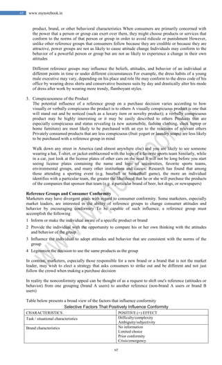 65
65 www.mynotebook.in
product, brand, or other behavioral characteristics When consumers are primarily concerned with
the power that a person or group can exert over them, they might choose products or services that
conform to the norms of that person or group in order to avoid ridicule or punishment However,
unlike other reference groups that consumers follow because they are credible or because they are
attractive, power groups are not as likely to cause attitude change Individuals may conform to the
behavior of a powerful person or group but are not as likely to experience a change in their own
attitudes
Different reference groups may influence the beliefs, attitudes, and behavior of an individual at
different points in time or under different circumstances For example, the dress habits of a young
male executive may vary, depending on his place and role He may conform to the dress code of his
office by wearing dress shirts and conservative business suits by day and drastically alter his mode
of dress after work by wearing more trendy, flamboyant styles.
3. Conspicuousness of the Product
The potential influence of a reference group on a purchase decision varies according to how
visually or verbally conspicuous the product is to others A visually conspicuous product is one that
will stand out and be noticed (such as a luxury item or novelty product); a verbally conspicuous
product may be highly interesting or it may be easily described to others Products that are
especially conspicuous and status revealing (a new automobile, fashion clothing, sleek laptop or
home furniture) are most likely to be purchased with an eye to the reactions of relevant others
Privately consumed products that are less conspicuous (fruit yogurt or laundry soaps) are less likely
to be purchased with a reference group in mind
Walk down any street in America (and almost anywhere else) and you are likely to see someone
wearing a hat, T-shirt, or jacket emblazoned with the logo of a favorite sports team Similarly, while
in a car, just look at the license plates of other cars on the road It will not be long before you start
seeing license plates containing the name and logo of universities, favorite sports teams,
environmental groups, and many other institutions and causes. Research has found that among
those attending a sporting event (e.g. baseball or basketball game), the more an individual
identifies with a particular team, the greater the likelihood that he or she will purchase the products
of the companies that sponsor that team (e.g. a particular brand of beer, hot dogs, or newspapers)
Reference Groups and Consumer Conformity
Marketers may have divergent goals with regard to consumer conformity. Some marketers, especially
market leaders, are interested in the ability of reference groups to change consumer attitudes and
behavior by encouraging conformity To be capable of such influence, a reference group must
accomplish the following
1 Inform or make the individual aware of a specific product or brand
2 Provide the individual with the opportunity to compare his or her own thinking with the attitudes
and behavior of the group
3 Influence the individual to adopt attitudes and behavior that are consistent with the norms of the
group
4 Legitimize the decision to use the same products as the group
In contrast, marketers, especially those responsible for a new brand or a brand that is not the market
leader, may wish to elect a strategy that asks consumers to strike out and be different and not just
follow the crowd when making a purchase decision
In reality the nonconformity appeal can be thought of as a request to shift one's reference (attitudes or
behavior) from one grouping (brand A users) to another reference (non-brand A users or brand B
users)
Table below presents a broad view of the factors that influence conformity
Selective Factors That Positively Influence Conformity
CHARACTERISTICS POSITIVE (+) EFFECT
Task / situational characteristics Difficulty/complexity
Ambiguity/subjectivity
Brand characteristics No information
Limited choice
Prior conformity
Crisis/emergency
 