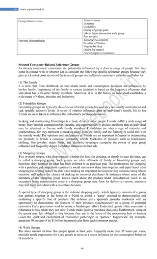 66
66 www.mynotebook.in
Group characteristics Attractiveness
Expertise
Credibility
Clarity of group goals
Likely future interaction with group
Past success
Personal characteristics Tendency to conform
Need for affiliation
Need to be liked
Desire for control
Fear of negative evaluation
Selected Consumer-Related Reference Groups
As already mentioned, consumers are potentially influenced by a diverse range of people that they
come in contact with or observe Let us consider the following specific reference groups because they
give us a kind of cross section of the types of groups that influence consumers' attitudes and behavior
(1) The Family
It is seen, that from childhood, an individuals needs and consumption decisions are influenced by
his/her family. Importance of the family in various decisions is based on the frequency of contact that
individual has with other family members. Moreover, it is in the family an individual establishes a
wide range of values, attitudes and behaviors.
(2) Friendship Groups
Friendship groups are typically classified as informal groups because they are usually unstructured and
lack specific authority levels In terms of relative influence, after an individual's family, his or her
friends are most likely to influence the individual's purchase decisions
Seeking and maintaining friendships is a basic drive of most people Friends fulfill a wide range of
needs They provide companionship, security, and opportunities to discuss problems that an individual
may be reluctant to discuss with family members Friendships are also a sign of maturity and
independence, for they represent a breaking away from the family and the forming of social ties with
the outside world The opinions and preferences of friends are an important influence in determining
the products or brands a consumer ultimately selects Marketers of products such as brand-name
clothing, fine jewelry, snack foods, and alcoholic beverages recognize the power of peer group
influence and frequently depict friendship situations in their ads
(3) Shopping Groups
Two or more people, who shop together whether for food for clothing, or simply to pass the time, can
be called a shopping group. Such groups are often offshoots of family or friendship groups and,
therefore, they function as what has been referred to as purchase pals The motivations for shopping
with a purchase pal range from a primarily social motive (to share time together and enjoy lunch after
shopping) to helping reduce the risk when making an important decision (having someone along whose
expertise will reduce the chance of making an incorrect purchase) In instances where none of the
members of the shopping group knows much about the product under consideration (such as an
expensive home entertainment center), a shopping group may form for defensive reasons, members
may feel more confident with a collective decision
A special type of shopping group is the in-home shopping party, which typically consists of a group
that gathers together in the home of a friend to attend a "party" devoted to demonstrating and
evaluating a specific line of products The in-home party approach provides marketers with an
opportunity to demonstrate the features of their products simultaneously to a group of potential
customers Early purchasers tend to create a bandwagon effect Undecided guests often overcome a
reluctance to buy when they see their friends make positive purchase decisions Furthermore, some of
the guests may feel obliged to buy because they are in the home of the sponsoring host or hostess
Given the spirit and excitement of "consumer gatherings" or "parties," Tupperware, for example,
generates 90 percent of its $1 billion in annual sales from such consumer parties.
(4) Work Groups
The sheer amount of time that people spend at their jobs, frequently more than 35 hours per week,
provides ample opportunity for work groups to serve as a major influence on the consumption behavior
of members
 
