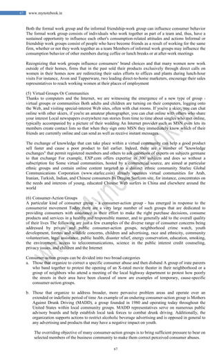 67
67 www.mynotebook.in
Both the formal work group and the informal friendship-work group can influence consumer behavior
The formal work group consists of individuals who work together as part of a team and, thus, have a
sustained opportunity to influence each other's consumption-related attitudes and actions Informal or
friendship work groups consist of people who have become friends as a result of working for the same
firm, whether or not they work together as a team Members of informal work groups may influence the
consumption behavior of other members during coffee or lunch breaks or at after-work meetings
Recognizing that work groups influence consumers’ brand choices and that many women now work
outside of their homes, firms that in the past sold their products exclusively through direct calls on
women in their homes now are redirecting their sales efforts to offices and plants during lunch-hour
visits For instance, Avon and Tupperware, two leading direct-to-home marketers, encourage their sales
representatives to reach working women at their places of employment
(5) Virtual Groups Or Communities
Thanks to computers and the Internet, we are witnessing the emergence of a new type of group -
virtual groups or communities Both adults and children are turning on their computers, logging onto
the Web, and visiting special-interest Web sites, often with chat rooms. If you're a skier, you can chat
online with other skiers, if you're an amateur photographer, you can chat online with others who share
your interest Local newspapers everywhere run stories from time to time about singles who met online,
typically accompanied by a picture of their wedding An Internet provider such as MSN even lets its
members create contact lists so that when they sign onto MSN they immediately know which of their
friends are currently online and can send as well as receive instant messages.
The exchange of knowledge that can take place within a virtual community can help a good product
sell faster and cause a poor product to fail earlier. Indeed, there are a number of "knowledge
exchanges" that permit registered members and others to ask questions of experts on subjects germane
to that exchange For example, EXP.com offers expertise in 300 subjects and does so without a
subscription fee Some virtual communities, hosted by a commercial source, are aimed at particular
ethnic groups and contain online content targeted to a distinct ethnic community Starlec Global
Communications Corporation (www.starlec.coin) already operates virtual communities for Arab,
Iranian, Turkish, Indian, and Chinese consumers Its Dragon Surfcom site, for instance, concentrates on
the needs and interests of young, educated Chinese Web surfers in China and elsewhere around the
world
(6) Consumer-Action Groups
A particular kind of consumer group - a consumer-action group - has emerged in response to the
consumerist movement Today there are a very large number of such groups that are dedicated to
providing consumers with assistance in their effort to make the right purchase decisions, consume
products and services in a healthy and responsible manner, and to generally add to the overall quality
of their lives The following are just a few examples of the diverse range of consumer concerns being
addressed by private and public consumer-action groups, neighborhood crime watch, youth
development, forests and wildlife concerns, children and advertising, race and ethnicity, community
volunteerism, legal assistance, public health, disaster relief, energy conservation, education, smoking,
the environment, access to telecommunications, science in the public interest credit counseling,
privacy issues, and children and the Internet
Consumer-action groups can be divided into two broad categories
a. Those that organize to correct a specific consumer abuse and then disband A group of irate parents
who band together to protest the opening of an X-rated movie theater in their neighborhood or a
group of neighbors who attend a meeting of the local highway department to protest how poorly
the streets in their area have been cleared of snow are examples of temporary, cause-specific
consumer-action groups.
b. Those that organize to address broader, more pervasive problem areas and operate over an
extended or indefinite period of time An example of an enduring consumer-action group is Mothers
Against Drunk Driving (MADD), a group founded in 1980 and operating today throughout the
United States within local community groups. MADD representatives serve on numerous public
advisory boards and help establish local task forces to combat drunk driving. Additionally, the
organization supports actions to restrict alcoholic beverage advertising and is opposed in general to
any advertising and products that may have a negative impact on youth.
The overriding objective of many consumer-action groups is to bring sufficient pressure to bear on
selected members of the business community to make them correct perceived consumer abuses.
 