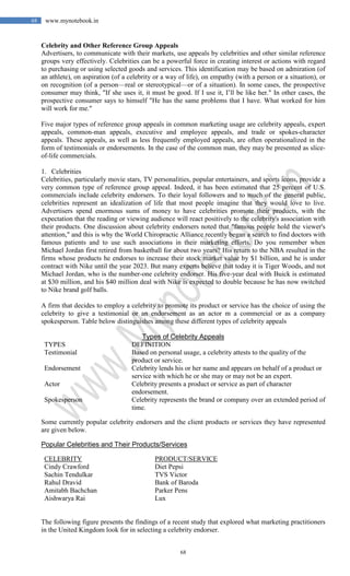 68
68 www.mynotebook.in
Celebrity and Other Reference Group Appeals
Advertisers, to communicate with their markets, use appeals by celebrities and other similar reference
groups very effectively. Celebrities can be a powerful force in creating interest or actions with regard
to purchasing or using selected goods and services. This identification may be based on admiration (of
an athlete), on aspiration (of a celebrity or a way of life), on empathy (with a person or a situation), or
on recognition (of a person—real or stereotypical—or of a situation). In some cases, the prospective
consumer may think, "If she uses it, it must be good. If I use it, I’ll be like her." In other cases, the
prospective consumer says to himself "He has the same problems that I have. What worked for him
will work for me."
Five major types of reference group appeals in common marketing usage are celebrity appeals, expert
appeals, common-man appeals, executive and employee appeals, and trade or spokes-character
appeals. These appeals, as well as less frequently employed appeals, are often operationalized in the
form of testimonials or endorsements. In the case of the common man, they may be presented as slice-
of-life commercials.
1. Celebrities
Celebrities, particularly movie stars, TV personalities, popular entertainers, and sports icons, provide a
very common type of reference group appeal. Indeed, it has been estimated that 25 percent of U.S.
commercials include celebrity endorsers. To their loyal followers and to much of the general public,
celebrities represent an idealization of life that most people imagine that they would love to live.
Advertisers spend enormous sums of money to have celebrities promote their products, with the
expectation that the reading or viewing audience will react positively to the celebrity's association with
their products. One discussion about celebrity endorsers noted that "famous people hold the viewer's
attention," and this is why the World Chiropractic Alliance recently began a search to find doctors with
famous patients and to use such associations in their marketing efforts. Do you remember when
Michael Jordan first retired from basketball for about two years? His return to the NBA resulted in the
firms whose products he endorses to increase their stock market value by $1 billion, and he is under
contract with Nike until the year 2023. But many experts believe that today it is Tiger Woods, and not
Michael Jordan, who is the number-one celebrity endorser. His five-year deal with Buick is estimated
at $30 million, and his $40 million deal with Nike is expected to double because he has now switched
to Nike brand golf balls.
A firm that decides to employ a celebrity to promote its product or service has the choice of using the
celebrity to give a testimonial or an endorsement as an actor m a commercial or as a company
spokesperson. Table below distinguishes among these different types of celebrity appeals
Types of Celebrity Appeals
TYPES DEFINITION
Testimonial Based on personal usage, a celebrity attests to the quality of the
product or service.
Endorsement Celebrity lends his or her name and appears on behalf of a product or
service with which he or she may or may not be an expert.
Actor Celebrity presents a product or service as part of character
endorsement.
Spokesperson Celebrity represents the brand or company over an extended period of
time.
Some currently popular celebrity endorsers and the client products or services they have represented
are given below.
Popular Celebrities and Their Products/Services
CELEBRITY PRODUCT/SERVICE
Cindy Crawford Diet Pepsi
Sachin Tendulkar TVS Victor
Rahul Dravid Bank of Baroda
Amitabh Bachchan Parker Pens
Aishwarya Rai Lux
The following figure presents the findings of a recent study that explored what marketing practitioners
in the United Kingdom look for in selecting a celebrity endorser.
 