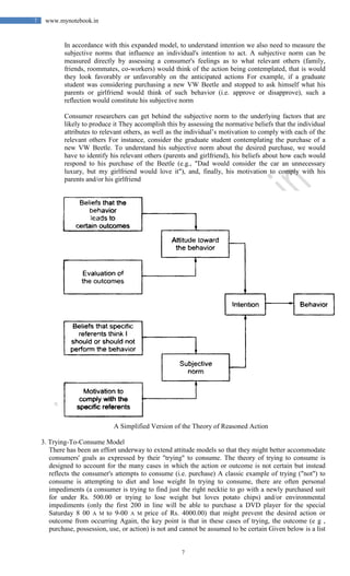 7
7 www.mynotebook.in
In accordance with this expanded model, to understand intention we also need to measure the
subjective norms that influence an individual's intention to act. A subjective norm can be
measured directly by assessing a consumer's feelings as to what relevant others (family,
friends, roommates, co-workers) would think of the action being contemplated, that is would
they look favorably or unfavorably on the anticipated actions For example, if a graduate
student was considering purchasing a new VW Beetle and stopped to ask himself what his
parents or girlfriend would think of such behavior (i.e. approve or disapprove), such a
reflection would constitute his subjective norm
Consumer researchers can get behind the subjective norm to the underlying factors that are
likely to produce it They accomplish this by assessing the normative beliefs that the individual
attributes to relevant others, as well as the individual’s motivation to comply with each of the
relevant others For instance, consider the graduate student contemplating the purchase of a
new VW Beetle. To understand his subjective norm about the desired purchase, we would
have to identify his relevant others (parents and girlfriend), his beliefs about how each would
respond to his purchase of the Beetle (e.g., "Dad would consider the car an unnecessary
luxury, but my girlfriend would love it"), and, finally, his motivation to comply with his
parents and/or his girlfriend
A Simplified Version of the Theory of Reasoned Action
3. Trying-To-Consume Model
There has been an effort underway to extend attitude models so that they might better accommodate
consumers' goals as expressed by their "trying" to consume. The theory of trying to consume is
designed to account for the many cases in which the action or outcome is not certain but instead
reflects the consumer's attempts to consume (i.e. purchase) A classic example of trying ("not") to
consume is attempting to diet and lose weight In trying to consume, there are often personal
impediments (a consumer is trying to find just the right necktie to go with a newly purchased suit
for under Rs. 500.00 or trying to lose weight but loves potato chips) and/or environmental
impediments (only the first 200 in line will be able to purchase a DVD player for the special
Saturday 8 00 A M to 9-00 A M price of Rs. 4000.00) that might prevent the desired action or
outcome from occurring Again, the key point is that in these cases of trying, the outcome (e g ,
purchase, possession, use, or action) is not and cannot be assumed to be certain Given below is a list
 