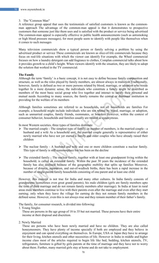 70
70 www.mynotebook.in
3. The "Common Man"
A reference group appeal that uses the testimonials of satisfied customers is known as the common-
man approach The advantage of the common-man appeal is that it demonstrates to prospective
customers that someone just like them uses and is satisfied with the product or service being advertised
The common-man appeal is especially effective in public health announcements (such as antismoking
or high blood pressure messages), for most people seem to identify with people like themselves when
it comes to such messages
Many television commercials show a typical person or family solving a problem by using the
advertised product or service These commercials are known as slice-of-life commercials because they
focus on real-life situations with which the viewer can identify For example, the Wheel commercial
focuses on how a laundry detergent can add fragrance to clothes, Complan commercial talks about how
it provides growth to a child’s height. When viewers identify with the situation, they are likely to adopt
the solution that worked in the TV commercial.
The Family
Although the term ‘family’ is a basic concept, it is not easy to define because family composition and
structure, as well as the roles played by family members, are almost always in transition Traditionally,
however, family is defined as two or more persons related by blood, marriage, or adoption who reside
together In a more dynamic sense, the individuals who constitute a family might be described as
members of the most basic social group who live together and interact to satisfy their personal and
mutual needs According to many sources, the family remains the central or dominant institution in
providing for the welfare of its members
Although families sometimes are referred to as households, not all households are families For
example, a household might include individuals who are not related by blood, marriage, or adoption,
such as unmarried couples, family friends, roommates, or boarders However, within the context of
consumer behavior, households and families usually are treated as synonymous.
In most Western societies, three types of families dominate
 The married couple - The simplest type of family, in number of members, is the married couple - a
husband and a wife As a household unit, the married couple generally is representative of either
newly married who have not yet started a family and older couples who have already raised their
children
 The nuclear family - A husband and wife and one or more children constitute a nuclear family.
This type of family is still commonplace but has been on the decline
 The extended family - The nuclear family, together with at least one grandparent living within the
household, is called an extended family. Within the past 30 years the incidence of the extended
family has also declined because of the geographic mobility that splits up families Moreover,
because of divorce, separation, and out-of-wedlock births, there has been a rapid increase in the
number of single-parent family households consisting of one parent and at least one child
However, this concept is not true for India and many other cultures. In India family consists of
grandparents (sometimes even great grand parents), his male children (girls are family members upto
the time of their marriage and do not remain family members after marriage). In India at least in rural
areas male members continue to live with their parents even after the marriage and even after they start
earning; only when they leave the village for earning do they not remain family members in the
defined sense. However, even this is not always true and they remain member of their father’s family.
The family, for consumer research, is divided into following:
1. Young Singles
These are persons in the age group of 18 to 35 but not married. These persons have their entire
income at their disposal and discretion.
2. Newly Married
These are persons who have been newly married and have no children. They are also called
honeymooners. They have plenty of income specially if both are employed and they believe in
enjoyment and can spend everything on themselves. In Europe, USA or Japan they have to arrange
for their living, kitchen utensils and other necessities of life. However in India in middle and higher
income class most of the articles required to begin life like bed, bedding, kitchen utensils, TV,
refrigerators, furniture is gifted by girls parents at the time of marriage and they have not to worry
about them. Further, many married girls stay at home and do not take to employment.
 