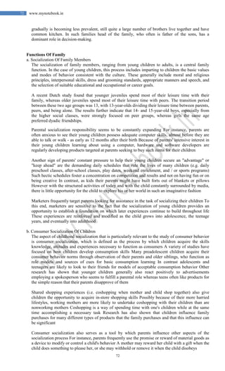 72
72 www.mynotebook.in
gradually is becoming less prevalent, still quite a large number of brothers live together and have
common kitchen. In such families head of the family, who often is father of the sons, has a
dominant role in decision-making.
Functions Of Family
a. Socialization Of Family Members
The socialization of family members, ranging from young children to adults, is a central family
function. In the case of young children, this process includes imparting to children the basic values
and modes of behavior consistent with the culture. These generally include moral and religious
principles, interpersonal skills, dress and grooming standards, appropriate manners and speech, and
the selection of suitable educational and occupational or career goals.
A recent Dutch study found that younger juveniles spend most of their leisure time with their
family, whereas older juveniles spend most of their leisure time with peers. The transition period
between these two age groups was 13, with 13-year-olds dividing their leisure time between parents,
peers, and being alone. The results further indicate that 14- and 15-year-old boys, especially from
the higher social classes, were strongly focused on peer groups, whereas girls the same age
preferred dyadic friendships.
Parental socialization responsibility seems to be constantly expanding For instance, parents are
often anxious to see their young children possess adequate computer skills, almost before they are
able to talk or walk - as early as 12 months after their birth Because of parents' intensive interest in
their young children learning about using a computer, hardware and software developers are
regularly developing products targeted at parents seeking to buy such items for their children
Another sign of parents' constant pressure to help their young children secure an "advantage" or
"keep ahead" are the demanding daily schedules that rule the lives of many children (e.g. daily
preschool classes, after-school classes, play dates, weekend enrichment, and / or sports programs)
Such hectic schedules foster a concentration on competition and results and not on having fun or on
being creative In contrast, as kids their parents might have built forts out of blankets or pillows
However with the structured activities of today and with the child constantly surrounded by media,
there is little opportunity for the child to explore his or her world in such an imaginative fashion
Marketers frequently target parents looking for assistance in the task of socializing their children To
this end, marketers are sensitive to the fact that the socialization of young children provides an
opportunity to establish a foundation on which later experiences continue to build throughout life
These experiences are reinforced and modified as the child grows into adolescence, the teenage
years, and eventually into adulthood
b. Consumer Socialization Of Children
The aspect of childhood socialization that is particularly relevant to the study of consumer behavior
is consumer socialization, which is defined as the process by which children acquire the skills
knowledge, attitudes and experiences necessary to function as consumers A variety of studies have
focused on how children develop consumption skills Many preadolescent children acquire their
consumer behavior norms through observation of their parents and older siblings, who function as
role models and sources of cues for basic consumption learning In contrast adolescents and
teenagers are likely to look to their friends for models of acceptable consumption behavior Other
research has shown that younger children generally also react positively to advertisements
employing a spokesperson who seems to fulfill a parental role whereas teens often like products for
the simple reason that their parents disapprove of them
Shared shopping experiences (i.e. coshopping when mother and child shop together) also give
children the opportunity to acquire in-store shopping skills Possibly because of their more harried
lifestyles, working mothers are more likely to undertake coshopping with their children than are
nonworkmg mothers Coshopping is a way of spending time with one's children while at the same
time accomplishing a necessary task Research has also shown that children influence family
purchases for many different types of products that the family purchases and that this influence can
be significant
Consumer socialization also serves as a tool by which parents influence other aspects of the
socialization process For instance, parents frequently use the promise or reward of material goods as
a device to modify or control a child's behavior A mother may reward her child with a gift when the
child does something to please her, or she may withhold or remove it when the child disobeys
 