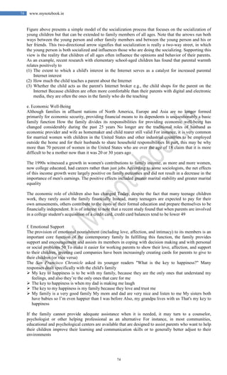 74
74 www.mynotebook.in
Figure above presents a simple model of the socialization process that focuses on the socialization of
young children but that can be extended to family members of all ages. Note that the arrows run both
ways between the young person and other family members and between the young person and his or
her friends. This two-directional arrow signifies that socialization is really a two-way street, in which
the young person is both socialized and influences those who are doing the socializing. Supporting this
view is the reality that children of all ages often influence the opinions and behavior of their parents.
As an example, recent research with elementary school-aged children has found that parental warmth
relates positively to
(1) The extent to which a child's interest in the Internet serves as a catalyst for increased parental
Internet interest
(2) How much the child teaches a parent about the Internet
(3) Whether the child acts as the parent's Internet broker e.g., the child shops for the parent on the
Internet Because children are often more comfortable than their parents with digital and electronic
media, they are often the ones in the family who do the teaching
e. Economic Well-Being
Although families in affluent nations of North America, Europe and Asia are no longer formed
primarily for economic security, providing financial means to its dependents is unquestionably a basic
family function How the family divides its responsibilities for providing economic well-being has
changed considerably during the past 25 years No longer are the traditional roles of husband as
economic provider and wife as homemaker and child rearer still valid For instance, it is very common
for married women with children in the United States and other industrial countries to be employed
outside the home and for their husbands to share household responsibilities In part, this may be why
more than 70 percent of women in the United States who are over the age of 18 claim that it is more
difficult to be a mother now than it was 20 or 30 years ago
The 1990s witnessed a growth in women's contributions to family income, as more and more women,
now college educated, had careers rather than just jobs According to some sociologists, the net effects
of this income growth were largely positive on family outcomes and did not result in a decrease in the
importance of men's earnings. The positive effects included greater marital stability and greater marital
equality
The economic role of children also has changed Today, despite the fact that many teenage children
work, they rarely assist the family financially Instead, many teenagers are expected to pay for their
own amusements, others contribute to the costs of their formal education and prepare themselves to be
financially independent. It is of interest to note that a recent study found that when parents are involved
in a college student's acquisition of a credit card, credit card balances tend to be lower 49
f. Emotional Support
The provision of emotional nourishment (including love, affection, and intimacy) to its members is an
important core function of the contemporary family In fulfilling this function, the family provides
support and encouragement and assists its members in coping with decision making and with personal
or social problems 50 To make it easier for working parents to show their love, affection, and support
to their children, greeting card companies have been increasingly creating cards for parents to give to
their children (or vice versa)
The San Francisco Chronicle asked its younger readers "What is the key to happiness?" Many
responses dealt specifically with the child's family
 My key to happiness is to be with my family, because they are the only ones that understand my
feelings, and also they’re the only ones that care for me
 The key to happiness is when my dad is making me laugh
 The key to my happiness is my family because they love and trust me
 My family is a very good family My mom and dad are very nice and listen to me My sisters both
have babies so I’m even happier than I was before Also, my grandpa lives with us That's my key to
happiness
If the family cannot provide adequate assistance when it is needed, it may turn to a counselor,
psychologist or other helping professional as an alternative For instance, in most communities,
educational and psychological centers are available that are designed to assist parents who want to help
their children improve their learning and communication skills or to generally better adjust to their
environments
 