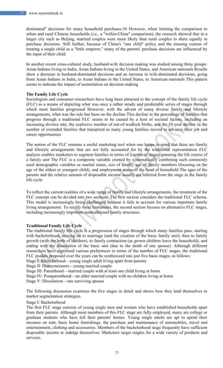 77
77 www.mynotebook.in
dominated" decisions for many household purchases.56 However, when limiting the comparison to
urban and rural Chinese households (i.e., a "within-China" comparison), the research showed that in a
larger city such as Beijing, married couples were more likely than rural couples to share equally in
purchase decisions. Still further, because of China's "one child" policy and the ensuing custom of
treating a single child as a "little emperor," many of the parents' purchase decisions are influenced by
the input of their child.
In another recent cross-cultural study, husband-wife decision making was studied among three groups:
Asian Indians living in India, Asian Indians living in the United States, and American nationals Results
show a decrease in husband-dominated decisions and an increase in wife-dominated decisions, going
from Asian Indians in India, to Asian Indians in the United States, to American nationals This pattern
seems to indicate the impact of assimilation on decision making
The Family Life Cycle
Sociologists and consumer researchers have long been attracted to the concept of the family life cycle
(FLC) as a means of depicting what was once a rather steady and predictable series of stages through
which most families progressed However, with the advent of many diverse family and lifestyle
arrangements, what was the rule has been on the decline This decline in the percentage of families that
progress through a traditional FLC seems to be caused by a host of societal factors, including an
increasing divorce rate, the explosive number of out-of-wedlock births, and the 35-year decline in the
number of extended families that transpired as many young families moved to advance their job and
career opportunities
The notion of the FLC remains a useful marketing tool when one keeps in mind that there are family
and lifestyle arrangements that are not fully accounted for by the traditional representation FLC
analysis enables marketers to segment families in terms of a series of stages spanning the life course of
a family unit The FLC is a composite variable created by systematically combining such commonly
used demographic variables as marital status, size of family, age of family members (focusing on the
age of the oldest or youngest child), and employment status of the head of household The ages of the
parents and the relative amount of disposable income usually are inferred from the stage in the family
life cycle
To reflect the current realities of a wide range of family and lifestyle arrangements, the treatment of the
FLC concept can be divided into two sections. The first section considers the traditional FLC schema.
This model is increasingly being challenged because it fails to account for various important family
living arrangements. To rectify these limitations, the second section focuses on alternative FLC stages,
including increasingly important nontraditional family structures.
Traditional Family Life Cycle
The traditional family life cycle is a progression of stages through which many families pass, starting
with bachelorhood, moving on to marriage (and the creation of the basic family unit), then to family
growth (with the birth of children), to family contraction (as grown children leave the household), and
ending with the dissolution of the basic unit (due to the death of one spouse). Although different
researchers have expressed various preferences in terms of the number of FLC stages, the traditional
FLC models proposed over the years can be synthesized into just five basic stages, as follows:
Stage I; Bachelorhood—young single adult living apart from parents
Stage II: Honeymooners—young married couple
Stage III: Parenthood—married couple with at least one child living at home
Stage IV: Postparenthood—an older married couple with no children living at home
Stage V: Dissolution—one surviving spouse
The following discussion examines the five stages in detail and shows how they lend themselves to
market segmentation strategies.
Stage I: Bachelorhood
The first FLC stage consists of young single men and women who have established households apart
from their parents. Although most members of this FLC stage are fully employed, many are college or
graduate students who have left their parents' homes. Young single adults are apt to spend their
incomes on rent, basic home furnishings, the purchase and maintenance of automobiles, travel and
entertainment, clothing and accessories. Members of the bachelorhood stage frequently have sufficient
disposable income to indulge themselves: Marketers target singles for a wide variety of products and
services.
 