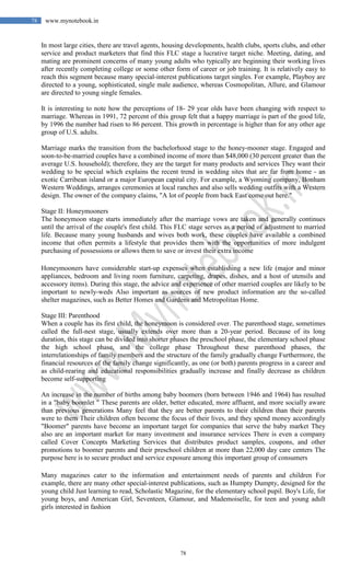 78
78 www.mynotebook.in
In most large cities, there are travel agents, housing developments, health clubs, sports clubs, and other
service and product marketers that find this FLC stage a lucrative target niche. Meeting, dating, and
mating are prominent concerns of many young adults who typically are beginning their working lives
after recently completing college or some other form of career or job training. It is relatively easy to
reach this segment because many special-interest publications target singles. For example, Playboy are
directed to a young, sophisticated, single male audience, whereas Cosmopolitan, Allure, and Glamour
are directed to young single females.
It is interesting to note how the perceptions of 18- 29 year olds have been changing with respect to
marriage. Whereas in 1991, 72 percent of this group felt that a happy marriage is part of the good life,
by 1996 the number had risen to 86 percent. This growth in percentage is higher than for any other age
group of U.S. adults.
Marriage marks the transition from the bachelorhood stage to the honey-mooner stage. Engaged and
soon-to-be-married couples have a combined income of more than $48,000 (30 percent greater than the
average U.S. household); therefore, they are the target for many products and services They want their
wedding to be special which explains the recent trend in wedding sites that are far from home - an
exotic Carribean island or a major European capital city. For example, a Wyoming company, Bonham
Western Weddings, arranges ceremonies at local ranches and also sells wedding outfits with a Western
design. The owner of the company claims, "A lot of people from back East come out here."
Stage II: Honeymooners
The honeymoon stage starts immediately after the marriage vows are taken and generally continues
until the arrival of the couple's first child. This FLC stage serves as a period of adjustment to married
life. Because many young husbands and wives both work, these couples have available a combined
income that often permits a lifestyle that provides them with the opportunities of more indulgent
purchasing of possessions or allows them to save or invest their extra income
Honeymooners have considerable start-up expenses when establishing a new life (major and minor
appliances, bedroom and living room furniture, carpeting, drapes, dishes, and a host of utensils and
accessory items). During this stage, the advice and experience of other married couples are likely to be
important to newly-weds Also important as sources of new product information are the so-called
shelter magazines, such as Better Homes and Gardens and Metropolitan Home.
Stage III: Parenthood
When a couple has its first child, the honeymoon is considered over. The parenthood stage, sometimes
called the full-nest stage, usually extends over more than a 20-year period. Because of its long
duration, this stage can be divided into shorter phases the preschool phase, the elementary school phase
the high school phase, and the college phase Throughout these parenthood phases, the
interrelationships of family members and the structure of the family gradually change Furthermore, the
financial resources of the family change significantly, as one (or both) parents progress in a career and
as child-rearing and educational responsibilities gradually increase and finally decrease as children
become self-supporting
An increase in the number of births among baby boomers (born between 1946 and 1964) has resulted
in a "baby boomlet " These parents are older, better educated, more affluent, and more socially aware
than previous generations Many feel that they are better parents to their children than their parents
were to them Their children often become the focus of their lives, and they spend money accordingly
"Boomer" parents have become an important target for companies that serve the baby market They
also are an important market for many investment and insurance services There is even a company
called Cover Concepts Marketing Services that distributes product samples, coupons, and other
promotions to boomer parents and their preschool children at more than 22,000 day care centers The
purpose here is to secure product and service exposure among this important group of consumers
Many magazines cater to the information and entertainment needs of parents and children For
example, there are many other special-interest publications, such as Humpty Dumpty, designed for the
young child Just learning to read, Scholastic Magazine, for the elementary school pupil. Boy's Life, for
young boys, and American Girl, Seventeen, Glamour, and Mademoiselle, for teen and young adult
girls interested in fashion
 