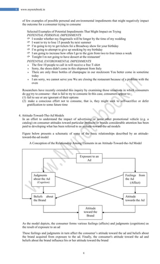 8
8 www.mynotebook.in
of few examples of possible personal and environmental impediments that might negatively impact
the outcome for a consumer trying to consume
Selected Examples of Potential Impediments That Might Impact on Trying
POTENTIAL PERSONAL IMPEDIMENTS
 I wonder whether my fingernails will be longer by the time of my wedding
 I want to try to lose 15 pounds by next summer
 I’m going to try to get tickets for a Broadway show for your birthday
 I’m going to attempt to give up smoking by my birthday
 I am going to increase how often I go to the gym from two to four times a week
 Tonight I m not going to have dessert at the restaurant'
POTENTIAL ENVIRONMENTAL IMPEDIMENTS
 The first 10 people to call in will receive a free T-shirt
 Sorry, the shoes didn't come in this shipment from Italy
 There are only three bottles of champagne in our stockroom You better come in sometime
today
 I am sorry, we cannot serve you We are closing the restaurant because of a problem with the
oven
Researchers have recently extended this inquiry by examining those situations in which consumers
do not try to consume - that is fail to try to consume In this case, consumers appear to
(1) fail to see or are ignorant of their options
(2) make a conscious effort not to consume, that is, they might seek to self-sacrifice or defer
gratification to some future time
4. Attitude-Toward-The-Ad Models
In an effort to understand the impact of advertising or some other promotional vehicle (e.g. a
catalog) on consumer attitudes toward particular products or brands considerable attention has been
paid to developing what has been referred to as attitude-toward-the-ad models
Figure below presents a schematic of some of the basic relationships described by an attitude-
toward-the-ad model
A Conception of the Relationship Among Elements in an Attitude-Toward-the-Ad Model
As the model depicts, the consumer forms various feelings (affects) and judgments (cognitions) as
the result of exposure to an ad
These feelings and judgments in turn affect the consumer’s attitude toward the ad and beliefs about
the brand acquired from exposure to the ad. Finally, the consumer's attitude toward the ad and
beliefs about the brand influence his or her attitude toward the brand
Exposure to an
Ad
Feelings from
the Ad
(Affect)
Attitude
towards the Ad
Attitude
toward the
Brand
Beliefs about
the Brand
Judgments
about the Ad
(Cognition)
 