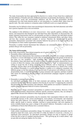 82
82 www.mynotebook.in
Personality
The study of personality has been approached by theorists in a variety of ways Some have emphasized
the dual influence of heredity and early childhood experiences on personality development, others have
stressed broader social and environmental influences and the fact that personalities develop
continuously over time Some theorists prefer to view personality as a unified whole, others focus on
specific traits. The wide variation in viewpoints makes it difficult to arrive at a single definition
Personality may be defined as those inner psychological characteristics that both determine and reflect
how a person responds to his or her environment
The emphasis in this definition is on inner characteristics—those specific qualities, attributes, traits,
factors, and mannerisms that distinguish one individual from other individuals As discussed later, the
deeply ingrained characteristics that we call personality are likely to influence the individual's product
choices They affect the way consumers respond to marketers' promotional efforts, and when, where,
and how they consume particular products or services Therefore the identification of specific
personality characteristics associated with consumer behavior has proven to be highly useful in the
development of a firm's market segmentation strategies.
Personality is another internal determinant that influences our consumption pattern. We tend to use
products that go with our personality.
The Nature Of Personality
In the study of personality, three distinct properties are of central importance
1. Personality reflects individual differences
Because the inner characteristics that constitute an individual's personality are a unique combination
of factors i.e. no two individuals are exactly alike we can categorize them into groups on the basis of
few traits, e.g. low sociability / high sociability, dull / bright. Practical vs. imaginative etc
Nevertheless, many individuals may be similar in terms of a single personality characteristic but not
in terms of others For instance, some people can be described as "high" in venturesomeness (e.g.
willing to accept the risk of doing something new or different, such as skydiving or mountain
climbing), whereas others can be described as "low" in venturesomeness (e.g. afraid to buy a really
new product) Personality is a useful concept because it enables us to categorize consumers into
different groups on the basis of one or even several traits If each person were different in terms of
all personality traits, it would be impossible to group consumers into segments, and there would be
little reason for marketers to develop products and promotional campaigns targeted to particular
segments.
2. Personality is consistent and enduring
An individual's personality tends to be both consistent and enduring. Indeed, the mother who
comments that her child "has been impulsive from the day he was born" is supporting the contention
that personality has both consistency and endurance. Both qualities are essential if marketers are to
explain or predict consumer behavior in terms of personality.
Marketers cannot change consumers' personalities to conform to their products. However, if they
know which personality characteristics influence specific consumer responses, they can attempt to
appeal to the relevant traits inherent in their target group of consumers.
Even though consumers' personalities may be consistent, their consumption behavior often varies
considerably because of the various psychological, socio-cultural, environmental, and situational
factors that affect behavior. For instance, although an individual's personality may be relatively
stable, specific needs or motives, attitudes, reactions to group pressures, and even responses to
newly available brands may cause a change in the person's behavior. Personality is only one of a
combination of factors that influence how a consumer behaves.
3. Personality can change
Under certain circumstances personalities change. For instance, an individual's personality may be
altered by major life events, such as the birth of a child, the death of a loved one, a divorce, or a
significant career promotion. An individual's personality changes not only in response to abrupt
events but also as part of a gradual maturing process—"He's growing up, he is much calmer," says
an aunt after not seeing her nephew for five years.
 