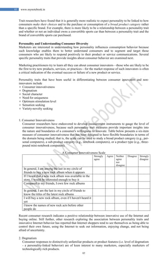 85
85 www.mynotebook.in
Trait researchers have found that it is generally more realistic to expect personality to be linked to how
consumers make their choices and to the purchase or consumption of a broad product category rather
than a specific brand. For example, there is more likely to be a relationship between a personality trait
and whether or not an individual owns a convertible sports car than between a personality trait and the
brand of convertible sports car purchased.
Personality and Understanding Consumer Diversity
Marketers are interested in understanding how personality influences consumption behavior because
such knowledge enables them to better understand consumers and to segment and target those
consumers who are likely to respond positively to their product or service communications. Several
specific personality traits that provide insights about consumer behavior are examined next.
Marketing practitioners try to learn all they can about consumer innovators—those who are likely to be
the first to try new products, services, or practices—for the market response of such innovators is often
a critical indication of the eventual success or failure of a new product or service.
Personality traits that have been useful in differentiating between consumer innovators and non-
innovators include
 Consumer innovativeness
 Dogmatism
 Social character
 Need for uniqueness
 Optimum stimulation level
 Sensation seeking
 Variety-novelty seeking
1. Consumer Innovativeness
Consumer researchers have endeavored to develop measurement instruments to gauge the level of
consumer innovativeness, because such personality trait measures provide important insights into
the nature and boundaries of a consumer's willingness to innovate. Table below presents a six-item
measure of consumer innovativeness that has been designed to have flexible boundaries in terms of
the domain being studied; that is, the scale can be used to study a broad product category (e.g., per-
sonal computers), a sub-product category (e.g., notebook computers), or a product type (e.g., three-
pound mini-notebook computers).
A Consumer Innovativeness Scale
Strongly
agree
Agree Neither
agree
nor
disagree
Disagree Strongly
disagree
In general, I am among the last in my circle of
friends to buy a new rock album when it appears
If I heard that a new rock album was available in the
store, I would be interested enough to buy it
Compared to my friends, I own few rock albums
In general, I am the last in my circle of friends to
know the titles of the latest rock albums
I will buy a new rock album, even if I haven't heard it
yet
I know the names of new rock acts before other
people do
Recent consumer research indicates a positive relationship between innovative use of the Internet and
buying online. Still further, other research exploring the association between personality traits and
innovative Internet behavior has reported that Internet shoppers tend to see themselves as being able to
control their own future, using the Internet to seek out information, enjoying change, and not being
afraid of uncertainty.
2. Dogmatism
Consumer responses to distinctively unfamiliar products or product features (i.e. level of dogmatism
- a personality-linked behavior) are of keen interest to many marketers, especially marketers of
technologically rich products.
 