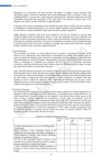 86
86 www.mynotebook.in
Dogmatism is a personality trait that measures the degree of rigidity (versus openness) that
individuals display toward the unfamiliar and toward information that is contrary to their own
established beliefs. A person who is high dogmatic approaches the unfamiliar defensively and with
considerable discomfort and uncertainty. At the other end of the spectrum, a person who is low
dogmatic will readily consider unfamiliar or opposing beliefs.
Consumers who are low in dogmatism (open-minded) are more likely to prefer innovative products
to established or traditional alternatives. In contrast, highly dogmatic (closed-minded) consumers
are more likely to choose established, rather than innovative, product alternatives.
Highly dogmatic consumers tend to be more receptive to ads for new products or services that
contain an appeal from an authoritative figure. To this end, marketers have used celebrities and
experts in their new-product advertising to make it easier for potentially reluctant consumers (non-
innovators) to accept the innovation. In contrast, low-dogmatic consumers (who are frequently high
in innovativeness) seem to be more receptive to messages that stress factual differences, product
benefits, and other forms of product-usage information.
3. Social Character
The personality trait known as social character has its origins in sociological research, which
focuses on the identification and classification of individuals into distinct sociocultural types As
used in consumer psychology, social character is a personality trait that ranges on a continuum from
inner-directedness to outer-directedness. Inner-directed consumers tend to rely on their own inner
values or standards in evaluating new products and are likely to be consumer innovators
Conversely, outer-directed consumers tend to look to others for direction on what is right or wrong,
thus, they are less likely to be consumer innovators.
Inner- and other-directed consumers are attracted to different types of promotional messages Inner-
directed people seem to prefer ads that stress product features and personal benefits (enabling them
to use their own values and standards in evaluating products), whereas outer-directed people prefer
ads that feature an approving social environment or social acceptance (in keeping with their
tendency to look to others for direction) Thus, other-directed individuals may be more easily
influenced because of their natural inclination to go beyond the content of an ad and think in terms
of likely social approval of a potential purchase
4. Need for Uniqueness
We all know people who seek to be unique For these people conformity to others' expectations or
standards, either in appearance or in their possessions, is something to be avoided Moreover, we
would expect that it is easier to express or act uniquely if one does not have to pay a price in the
form of others' criticism Supporting this perspective, a recent study of consumers' need for
uniqueness (NFU) explored the circumstances under which high NFU individuals do (and do not)
make unconventional (i.e. unique) choices The research revealed that when consumers are asked to
explain their choices, but are not concerned about being criticized by others, they are more receptive
to making unique choices n Seeing the importance of NFU, other consumer researchers have
developed an inventory to measure the trait within the context of consumer behavior Table 5-3
presents a sample of items drawn from the inventory
Consumer’s Need for Uniqueness Scale
Strongly
agree
Agree Neither
agree
nor
disagree
Disagree Strongly
disagree
I collect unusual products as a way of telling people
I'm different
When dressing, I have sometimes dared to be
different m ways that others are likely to disapprove
When products or brands I like become extremely
popular, I lose interest in them
As far as I'm concerned when it comes to the
products I buy and the situations in which I use them,
customs and rules are made to be broken
I have sometimes purchased unusual products or
brands as a way to create a more distinctive personal
image
 