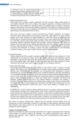 87
87 www.mynotebook.in
I sometimes look for one-of-a-kind products or
brands so that I create a style that is all my own
I avoid products or brands that have already been
accepted and purchased by the average consumer
5. Optimum Stimulation Level
Some people seem to prefer a simple, uncluttered, and calm existence, whereas others prefer an
environment crammed with novel, complex, and unusual experiences. Consumer research has
examined how such variations in individual needs for stimulation may be related to consumer
behavior. Research has found that high optimum stimulation levels (OSLs) are linked with greater
willingness to take risks, to try new products, to be innovative, to seek purchase-related information,
and to accept new retail facilities than low OSLs.
OSL scores also seem to reflect a person's desired level of lifestyle stimulation. For instance,
consumers whose actual lifestyles are equivalent to their OSL scores appear to be quite satisfied,
whereas those whose lifestyles are under-stimulated (i.e., their OSL scores are greater than the
lifestyle they are currently living) are likely to be bored. Those whose lifestyles are over-stimulated
(i.e., their OSLs are lower than current reality) are likely to seek rest or relief. This suggests that the
relationship between consumers' lifestyles and their OSLs is likely to influence their choices of
products or services and how they manage and spend their time. For instance, a person who feels
bored (an under-stimulated consumer) is likely to be attracted to a vacation that offers a great deal
of activity and excitement. In contrast, a person who feels overwhelmed (an over-stimulated
consumer) is likely to seek a quiet, isolated, relaxing, and rejuvenating vacation.
6. Sensation Seeking
Closely related to the OSL concept is sensation seeking (SS), which has been defined as "a trait
characterized by the need for varied, novel, and complex sensations and experience, and the
willingness to take physical and social risks for the sake of such experience." Research evidence
shows that teenage males with higher SS scores are more likely than other teenagers to prefer
listening to heavy metal music and to engage in reckless or even dangerous behavior.
7. Variety-Novelty Seeking
Still another personality-driven trait quite similar to and related to OSL is variety or novelty
seeking. There appear to be many different types of consumer variety seeking: exploratory purchase
behavior (e.g., switching brands to experience new and possibly better alternatives), vicarious
exploration (e.g., securing information about a new or different alternative and then contemplating
or even daydreaming about the option), and use innovativeness (using an already adopted product in
a new or novel way). The use innovativeness trait is particularly relevant to technological products
(such as home electronics products), in which some models offer an abundance of features and
functions, whereas others contain just a few essential features or functions. For example, a
consumer with a high variety-seeking score might purchase a stereo system with more features than
a consumer with a lower variety-seeking score. Consumers with high variety-seeking scores are also
more likely to be attracted to brands that claim to have novel features or multiple uses or
applications.
Marketers, up to a point, benefit by offering additional options to consumers seeking more product
variety because consumers with a high need for variety tend to search for marketers that provide a
diverse product line (offering much choice). However, a point may be reached where a marketer
might offer too many products with too many features. In such a case, the consumer may be turned
off and avoid a product line with too much variety. Ultimately, in searching for the "just right,"
marketers must walk the fine line between offering consumers too little and too much choice.
The stream of research examined here indicates that the consumer innovator differs from the
noninnovator in terms of personality orientation A knowledge of such personality differences should
help marketers select target segments for new products and then to design distinctive promotional
strategies for specific segments
Cognitive Personality Factors
Consumer researchers have been increasingly interested in how cognitive personality factors influence
various aspects of consumer behavior In particular, two cognitive personality traits—need for
cognition and visualizers versus verbalizers—have been useful in understanding selected aspects of
consumer behavior
 