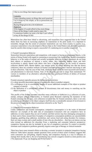 89
89 www.mynotebook.in
I like to own things that impress people
Centrality
I enjoy spending money on things that aren't practical
I try to keep my life simple, as far as possessions are
concerned
Buying things gives me a lot of pleasure
Happiness
I'd be happier if I could afford to buy more things
I have all the things I really need to enjoy life
It sometimes bothers me quite a bit that I can't afford
to buy all the things I'd like
Materialism has often been linked to advertising, and researchers have suggested that in the United
States there has been an increasing emphasis on materialism in the print media. It is important to
remember, though, that the extent of consumer materialism can vary from country to country (e.g.,
consumer materialism is less developed in Mexico than in the United States) and, therefore, marketers
must be careful when trying to export a successful U.S. marketing mix to another country.24
2. Fixated Consumption Behavior
Somewhere between materialism and compulsion, with respect to buying or possessing objects, is the
notion of being fixated with regard to consuming or possessing Like materialism, fixated consumption
behavior is in the realm of normal and socially acceptable behavior. Fixated consumers do not keep
their objects or purchases of interest a secret; rather, they frequently display them, and their
involvement is openly shared with others who have a similar interest. In the world of sensuous
collectors (Barbie dolls, Beanie Babies, rare antique quilts, or almost anything else that has drawn
collectors), there are countless millions of fixated consumer pursuing their interests and trying to add
to their collections. Take the case of Star Trek, which has been called the most successful and lucrative
cult phenomenon in television history. Fans of the program are said to range from mainstream TV
viewers to members of an alternative subculture and have purchased billions of dollars of licensed
merchandise
Fixated consumers typically possess the following characteristics
(1) a deep (possibly passionate) interest in a particular object or product category
(2) a willingness to go to considerable lengths to secure additional examples of the object or product
category of interest
(3) the dedication of a considerable amount of discretionary time and money to searching out the
object or product
This profile of the fixated consumer describes many collectors or hobbyists (e g, collectors of coins,
stamps, antiques vintage wristwatches, or fountain pens) Research exploring the dynamics of the
fixated consumer (in this case, coin collectors) revealed that, for fixated consumers, there is not only
an enduring involvement in the object category itself but also a considerable amount of involvement in
the process of acquiring the object (sometimes referred to as the "hunt")
3. Compulsive Consumption Behavior
Unlike materialism and fixated consumption, compulsive consumption is in the realm of abnormal
behavior—an example of the dark side of consumption Consumers who are compulsive have an
addiction, in some respects they are out of control, and their actions may have damaging consequences
to them and to those around them Examples of compulsive consumption problems are uncontrollable
shopping, gambling drug addiction, alcoholism, and various food and eating disorders For instance,
there are many women and a small number of men who are chocoholics— they have an intense craving
(also termed an addiction) for chocolate From a marketing and consumer behavior perspective,
compulsive buying can also be included in any list of compulsive activities To control or possibly
eliminate such compulsive problems generally requires some type of therapy or clinical treatment
There have been some research efforts to develop a screener inventory to pinpoint compulsive buying
behavior Table below presents sample questions from several of these scales Evidence suggests that
some consumers use self-gifting, impulse buying, and compulsive buying as a way to influence or
manage their moods, that is, the act of purchasing may convert a negative mood to a more positive one
("I'm depressed, I’ll go out shopping and I'll feel better").
 
