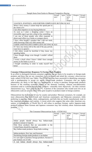 90
90 www.mynotebook.in
Sample Items from Scales to Measure Compulsive Buying
Strongly
agree
Agree Neither
agree
nor
disagree
Disagree Strongly
disagree
VALENCE, D'ASTOUS, AND FORTIER COMPULSIVE BUYING SCALE
When I have money I cannot help but spend part or
the whole of it
I am often impulsive in my buying behavior
As soon as I enter a shopping center I have an
irresistible urge to go into a shop to buy something
I am one of those people who often responds to
direct-mail offers (e.g. books or compact discs)
I have often bought a product that I did not need,
while knowing I had very little money left
FABER AND O'GUINN COMPULSIVE BUYING SCALE
If 1 have any money left at the end of the pay period,
I just have to spend it
I felt others would be horrified if they knew my
spending habits
I have bought things even though I couldn’t afford
them
I wrote a check when I knew I didn’t have enough
money in the bank to cover it
I bought something in order to make myself feel
better
Consumer Ethnocentrism: Responses To Foreign-Made Products
In an effort to distinguish between consumer segments that are likely to be receptive to foreign-made
products and those that are not, researchers have developed and tested the consumer ethnocentrism
scale, called CETSCALE (see Table). The CETSCALE has been successful in identifying consumers
with a predisposition to accept (or reject) foreign-made products. Consumers who are highly
ethnocentric are likely to feel that it is inappropriate or wrong to purchase foreign-made products
because of the resulting economic impact on the domestic economy, whereas non-ethnocentric
consumers tend to evaluate foreign-made products—ostensibly more objectively—for their extrinsic
characteristics (e.g., "how good are they?"). A portion of the consumers who would score low on an
ethnocentric scale are actually likely to be quite receptive to products made in foreign countries.
Ethnocentrism has been found to vary by country and product. Mexican consumers, for example, are
more ethnocentric than their French and American counterparts; and Malaysian consumers, while
preferring to purchase slacks, shirts, undergarments, and belts that are locally manufactured, want to
buy imported sun-glasses and watches. A recent article also suggests that some older American con-
sumers, in remembrance of World War II, still refuse to purchase German- and/or Japanese-made
products, whereas some German and Japanese consumers may feel similarly about American-made
products.
The Consumer Ethnocentrism Scale—CETSCALE
Strongly
agree
Agree Neither
agree
nor
disagree
Disagree Strongly
disagree
Indian people should always buy Indian-made
products instead of imports
Only those products that are unavailable m the
United States should be imported
Buy Indian-made products. Keep India working
Indian products, first, last, and foremost
Purchasing foreign-made products is un-Indian
It is not right to purchase foreign products, because it
puts Indians out of Jobs
A real Indian should always buy Indian-made
 