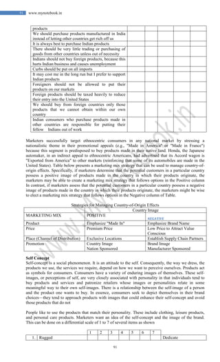 91
91 www.mynotebook.in
products
We should purchase products manufactured in India
instead of letting other countries get rich off us
It is always best to purchase Indian products
There should be very little trading or purchasing of
goods from other countries unless out of necessity
Indians should not buy foreign products, because this
hurts Indian business and causes unemployment
Curbs should be put on all imports
It may cost me in the long run but I prefer to support
Indian products
Foreigners should not be allowed to put their
products on our markets
Foreign products should be taxed heavily to reduce
their entry into the United States
We should buy from foreign countries only those
products that we cannot obtain within our own
country
Indian consumers who purchase products made in
other countries are responsible for putting their
fellow Indians out of work
Marketers successfully target ethnocentric consumers in any national market by stressing a
nationalistic theme in their promotional appeals (e.g., "Made in America" or "Made in France")
because this segment is predisposed to buy products made in their native land. Honda, the Japanese
automaker, in an indirect appeal to ethnocentric Americans, had advertised that its Accord wagon is
"Exported from America" to other markets (reinforcing that some of its automobiles are made in the
United States). Table below presents a marketing mix strategy that can be used to manage country-of-
origin effects. Specifically, if marketers determine that the potential customers in a particular country
possess a positive image of products made in the country in which their products originate, the
marketers may be able to create a marketing mix strategy that follows options in the Positive column
In contrast, if marketers assess that the potential customers in a particular country possess a negative
image of products made in the country in which their products originate, the marketers might be wise
to elect a marketing mix strategy that follows options in the Negative column of Table.
Strategies for Managing Country-of-Origin Effects
Country Image
MARKETING MIX POSITIVE
NEGATIVE
Product Emphasize "Made In" Emphasize Brand Name
Price Premium Price Low Price to Attract Value
Conscious
Place (Channel of Distribution) Exclusive Locations Establish Supply Chain Partners
Promotion Country Image
Nation Sponsored
Brand Image
Manufacturer Sponsored
Self Concept
Self-concept is a social phenomenon. It is an attitude to the self. Consequently, the way we dress, the
products we use, the services we require, depend on how we want to perceive ourselves. Products act
as symbols for consumers. Consumers have a variety of enduring images of themselves. These self-
images, or perceptions of self, are very closely associated with personality in that individuals tend to
buy products and services and patronize retailers whose images or personalities relate in some
meaningful way to their own self-images. There is a relationship between the self-image of a person
and the product one wants to buy. In essence, consumers seek to depict themselves in their brand
choices—they tend to approach products with images that could enhance their self-concept and avoid
those products that do not
People like to use the products that match their personality. These include clothing, leisure products,
and personal care products. Marketers want an idea of the self-concept and the image of the brand.
This can be done on a differential scale of 1 to 7 of several items as shown
1 2 3 4 5 6 7
1. Rugged Dedicate
 