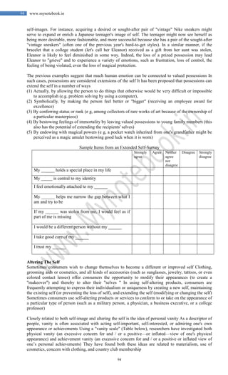 94
94 www.mynotebook.in
self-images. For instance, acquiring a desired or sought-after pair of "vintage" Nike sneakers might
serve to expand or enrich a Japanese teenager's image of self. The teenager might now see herself as
being more desirable, more fashionable, and more successful because she has a pair of the sought-after
"vintage sneakers" (often one of the previous year's hard-to-get styles). In a similar manner, if the
bracelet that a college student (let's call her Eleanor) received as a gift from her aunt was stolen,
Eleanor is likely to feel diminished in some way. Indeed, the loss of a prized possession may lead
Eleanor to "grieve" and to experience a variety of emotions, such as frustration, loss of control, the
feeling of being violated, even the loss of magical protection.
The previous examples suggest that much human emotion can be connected to valued possessions In
such cases, possessions are considered extensions of the self It has been proposed that possessions can
extend the self in a number of ways
(1) Actually, by allowing the person to do things that otherwise would be very difficult or impossible
to accomplish (e.g. problem solving by using a computer),
(2) Symbolically, by making the person feel better or "bigger" (receiving an employee award for
excellence)
(3) By conferring status or rank (e g, among collectors of rare works of art because of the ownership of
a particular masterpiece)
(4) By bestowing feelings of immortality by leaving valued possessions to young family members (this
also has the potential of extending the recipients' selves)
(5) By endowing with magical powers (e g, a pocket watch inherited from one's grandfather might be
perceived as a magic amulet bestowing good luck when it is worn)
Sample Items from an Extended Self-Survey
Strongly
agree
Agree Neither
agree
nor
disagree
Disagree Strongly
disagree
My ______ holds a special place in my life
My _____ is central to my identity
I feel emotionally attached to my ______
My ______ helps me narrow the gap between what I
am and try to be
If my ______ was stolen from me, I would feel as if
part of me is missing
I would be a different person without my ______
I take good care of my ______
I trust my ______
Altering The Self
Sometimes consumers wish to change themselves to become a different or improved self Clothing,
grooming aids or cosmetics, and all kinds of accessories (such as sunglasses, jewelry, tattoos, or even
colored contact lenses) offer consumers the opportunity to modify their appearances (to create a
"makeover") and thereby to alter their "selves " In using self-altering products, consumers are
frequently attempting to express their individualism or uniqueness by creating a new self, maintaining
the existing self (or preventing the loss of self), and extending the self (modifying or changing the self)
Sometimes consumers use self-altering products or services to conform to or take on the appearance of
a particular type of person (such as a military person, a physician, a business executive, or a college
professor)
Closely related to both self-image and altering the self is the idea of personal vanity As a descriptor of
people, vanity is often associated with acting self-important, self-interested, or admiring one's own
appearance or achievements Using a "vanity scale" (Table below), researchers have investigated both
physical vanity (an excessive concern for and / or a positive—or inflated—view of one's physical
appearance) and achievement vanity (an excessive concern for and / or a positive or inflated view of
one’s personal achievements) They have found both these ideas are related to materialism, use of
cosmetics, concern with clothing, and country club membership
 