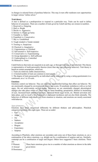 96
96 www.mynotebook.in
in changes in selected forms of purchase behavior. This may in turn offer marketers new opportunities
to target various "online selves."
Trait theory
A trait is defined as a predisposition to respond in a particular way. Traits can be used to define
behavior of consumers. There are a number of traits given by Cattell and they are sixteen in numbers.
1. Reserved vs. Outgoing
2. Dull vs. Bright
3. Docile vs. Aggressive
4. Serious vs. Happy go lucky
5. Unstable vs. Stable
6. Expedient vs. Conservative
7. Shy vs. Uninhibited
8. Tough minded vs Tender minded
9. Trusting vs. Suspicious
10. Practical vs. Imaginative
11. Unpretentious vs. Polished
12. Self assured vs. Self-respective
13. Conservative vs. Experimenting
14. Group dependent vs. Self-sufficient
15. Undisciplined vs. Controlled
16. Relaxed vs. Tense.
Cattell believes that traits are acquired at an early age, or through learning, or are inherited. This theory
is representative of multi-personality theories (more than one trait influences behavior). Trait theory is
based on certain assumptions, which are:
1. Traits are relatively stable characteristics,
2. A limited number of traits are common to most people,
3. The degree of traits possessed by an individual can be measured by using a rating questionnaire in a
continuum, on a 1 to 10 scale.
Emotions
Emotions control our behavior. They are relatively uncontrolled feelings that affect our behavior. We
are emotionally charged by environmental factors and events. If somebody misbehaves with us we feel
angry. On our achievements we feel happy. Whenever we are emotionally charged, physiological
changes also take place within us. These may be faster breathing, perspiration, dilation or moistening
of eyes. Increased heart and blood pressure, enhanced blood sugar levels, etc. Mental activation also
takes place, and we recall a lot of pleasant or unpleasant incidences and can also think rationally. The
behaviors of different individuals vary from situation to situation, and emotions are mostly associated
with behavior.
Types of behavior
Emotions have been categorized differently be different thinkers and philosophers. Plutchick
categorizes emotions into eight types. These are as under:
 Fear
 Anger
 Joy
 Sadness
 Acceptance
 Disgust
 Expectancy
 Surprise
According to Plutchick, other emotions are secondary and come out of these basic emotions or, are a
continuation of the above emotions, e.g. delight can be a combination of surprise and joy. Similarly,
contempt can be a combination of anger and disgust. Others have suggested 3 basic emotions. These
are:
P Pleasure
A Arousal
D Dominance
These basic emotions gives rise to a number of other emotions as shown in the table
given below
 