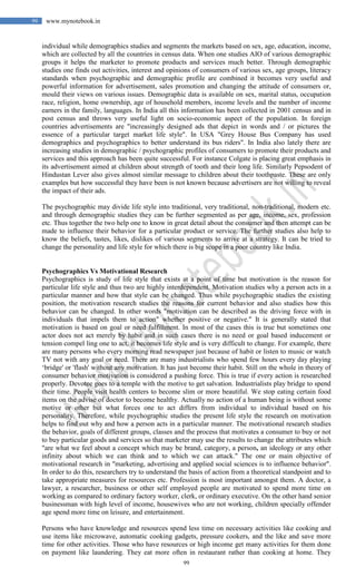 99
99 www.mynotebook.in
individual while demographics studies and segments the markets based on sex, age, education, income,
which are collected by all the countries in census data. When one studies AIO of various demographic
groups it helps the marketer to promote products and services much better. Through demographic
studies one finds out activities, interest and opinions of consumers of various sex, age groups, literacy
standards when psychographic and demographic profile are combined it becomes very useful and
powerful information for advertisement, sales promotion and changing the attitude of consumers or,
mould their views on various issues. Demographic data is available on sex, marital status, occupation
race, religion, home ownership, age of household members, income levels and the number of income
earners in the family, languages. In India all this information has been collected in 2001 census and in
post census and throws very useful light on socio-economic aspect of the population. In foreign
countries advertisements are "increasingly designed ads that depict in words and / or pictures the
essence of a particular target market life style". In USA "Grey House Bus Company has used
demographics and psychographics to better understand its bus riders". In India also lately there are
increasing studies in demographic / psychographic profiles of consumers to promote their products and
services and this approach has been quite successful. For instance Colgate is placing great emphasis in
its advertisement aimed at children about strength of tooth and their long life. Similarly Pepsodent of
Hindustan Lever also gives almost similar message to children about their toothpaste. These are only
examples but how successful they have been is not known because advertisers are not willing to reveal
the impact of their ads.
The psychographic may divide life style into traditional, very traditional, non-traditional, modern etc.
and through demographic studies they can be further segmented as per age, income, sex, profession
etc. Thus together the two help one to know in great detail about the consumer and then attempt can be
made to influence their behavior for a particular product or service. The further studies also help to
know the beliefs, tastes, likes, dislikes of various segments to arrive at a strategy. It can be tried to
change the personality and life style for which there is big scope in a poor country like India.
Psychographics Vs Motivational Research
Psychographics is study of life style that exists at a point of time but motivation is the reason for
particular life style and thus two are highly interdependent. Motivation studies why a person acts in a
particular manner and how that style can be changed. Thus while psychographic studies the existing
position, the motivation research studies the reasons for current behavior and also studies how this
behavior can be changed. In other words "motivation can be described as the driving force with in
individuals that impels them to action" whether positive or negative." It is generally stated that
motivation is based on goal or need fulfillment. In most of the cases this is true but sometimes one
actor does not act merely by habit and in such cases there is no need or goal based inducement or
tension compel ling one to act, it becomes life style and is very difficult to change. For example, there
are many persons who every morning read newspaper just because of habit or listen to music or watch
TV not with any goal or need. There are many industrialists who spend few hours every day playing
‘bridge' or 'flash' without any motivation. It has just become their habit. Still on the whole in theory of
consumer behavior motivation is considered a pushing force. This is true if every action is researched
properly. Devotee goes to a temple with the motive to get salvation. Industrialists play bridge to spend
their time. People visit health centers to become slim or more beautiful. We stop eating certain food
items on the advise of doctor to become healthy. Actually no action of a human being is without some
motive or other but what forces one to act differs from individual to individual based on his
personality. Therefore, while psychographic studies the present life style the research on motivation
helps to find out why and how a person acts in a particular manner. The motivational research studies
the behavior, goals of different groups, classes and the process that motivates a consumer to buy or not
to buy particular goods and services so that marketer may use the results to change the attributes which
"are what we feel about a concept which may be brand, category, a person, an ideology or any other
infinity about which we can think and to which we can attack." The one or main objective of
motivational research in "marketing, advertising and applied social sciences is to influence behavior".
In order to do this, researchers try to understand the basis of action from a theoretical standpoint and to
take appropriate measures for resources etc. Profession is most important amongst them. A doctor, a
lawyer, a researcher, business or other self employed people are motivated to spend more time on
working as compared to ordinary factory worker, clerk, or ordinary executive. On the other hand senior
businessman with high level of income, housewives who are not working, children specially offender
age spend more time on leisure, and entertainment.
Persons who have knowledge and resources spend less time on necessary activities like cooking and
use items like microwave, automatic cooking gadgets, pressure cookers, and the like and save more
time for other activities. Those who have resources or high income get many activities for them done
on payment like laundering. They eat more often in restaurant rather than cooking at home. They
 