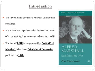 Introduction
 The law explains economic behavior of a rational
consumer.
 It is a common experience that the more we have
of a commodity, less we desire to have more of it.
 The law of DMU is propounded by Prof. Alfred
Marshall in his book Principles of Economics
published in 1890.
 
