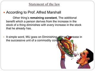 Statement of the law
 According to Prof. Alfred Marshall
Other thing’s remaining constant, The additional
benefit which a person derives from the increase in the
stock of a thing diminishes with every increase in the stock
that he already has.
• It simple word, MU goes on Diminishing with an increase in
the successive unit of a commodity consumed
 