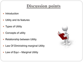 Discussion points
 Introduction
 Utility and its features
 Types of Utility
 Concepts of utility
 Relationship between Utility
 Law Of Diminishing marginal Utility
 Law of Equi – Marginal Utility
 