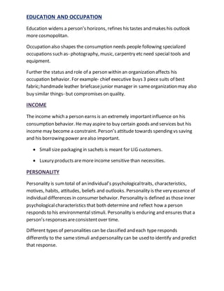 EDUCATION AND OCCUPATION
Education widens a person’s horizons, refines his tastes and makes his outlook
more cosmopolitan.
Occupation also shapes the consumption needs people following specialized
occupations such as- photography, music, carpentry etc need special tools and
equipment.
Further the status and role of a person within an organization affects his
occupation behavior. For example- chief executive buys 3 piece suits of best
fabric; handmade leather briefcasejunior manager in sameorganization may also
buy similar things- but compromises on quality.
INCOME
The income which a person earns is an extremely importantinfluence on his
consumption behavior. He may aspire to buy certain goods and services but his
income may become a constraint. Person’s attitude towards spending vs saving
and his borrowing power arealso important.
 Small size packaging in sachets is meant for LIG customers.
 Luxury products aremore income sensitive than necessities.
PERSONALITY
Personality is sumtotal of an individual’s psychologicaltraits, characteristics,
motives, habits, attitudes, beliefs and outlooks. Personality is the very essence of
individual differences in consumer behavior. Personality is defined as those inner
psychologicalcharacteristics that both determine and reflect how a person
responds to his environmental stimuli. Personality is enduring and ensures that a
person’s responsesareconsistentover time.
Different types of personalities can be classified and each type responds
differently to the samestimuli and personality can be used to identify and predict
that response.
 