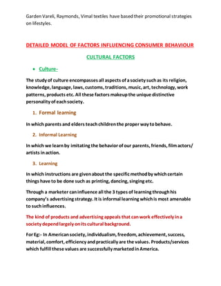 Garden Vareli, Raymonds, Vimal textiles have based their promotional strategies
on lifestyles.
DETAILED MODEL OF FACTORS INFLUENCING CONSUMER BEHAVIOUR
CULTURAL FACTORS
 Culture-
The study of culture encompasses all aspects of asociety suchas its religion,
knowledge, language, laws, customs, traditions, music, art, technology, work
patterns, products etc. All these factors makeupthe unique distinctive
personality of eachsociety.
1. Formal learning
In which parents and elders teachchildrenthe proper way tobehave.
2. Informal Learning
In which we learnby imitating the behavior of our parents, friends, filmactors/
artists inaction.
3. Learning
In which instructions are givenabout the specific methodby whichcertain
things have to be done such as printing, dancing, singing etc.
Through a marketer caninfluence all the 3 types of learning throughhis
company’s advertising strategy. It is informal learning whichis most amenable
to such influences.
The kind of products and advertising appeals that canwork effectively ina
society dependlargely onits cultural background.
For Eg:- In Americansociety, individualism, freedom, achievement, success,
material, comfort, efficiency and practically are the values. Products/services
which fulfill these values are successfully marketedinAmerica.
 