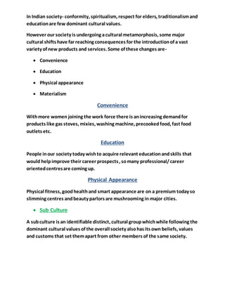 In Indian society- conformity, spiritualism, respect for elders, traditionalismand
educationare few dominant cultural values.
However our society is undergoing acultural metamorphosis, some major
cultural shifts have far reaching consequences for the introductionof a vast
variety of new products and services. Some of these changes are-
 Convenience
 Education
 Physical appearance
 Materialism
Convenience
Withmore women joining the work force there is anincreasing demandfor
products like gas stoves, mixies, washing machine, precookedfood, fast food
outlets etc.
Education
People inour society today wishto acquire relevant educationandskills that
would helpimprove their career prospects, somany professional/career
orientedcentresare coming up.
Physical Appearance
Physical fitness, goodhealthand smart appearance are on a premium today so
slimming centres andbeauty parlors are mushrooming in major cities.
 Sub Culture
A subculture is an identifiable distinct, cultural groupwhichwhile following the
dominant cultural values of the overall society alsohas its own beliefs, values
and customs that set themapart from other members of the same society.
 