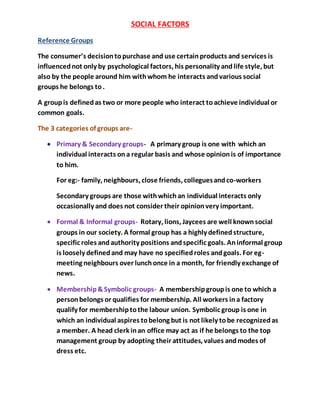 SOCIAL FACTORS
Reference Groups
The consumer’s decisiontopurchase and use certainproducts and services is
influencednot only by psychological factors, his personality andlife style, but
also by the people around him withwhom he interacts andvarious social
groups he belongs to.
A groupis definedas two or more people who interact toachieve individual or
common goals.
The 3 categories of groups are-
 Primary & Secondary groups- A primary group is one with which an
individual interacts ona regular basis and whose opinionis of importance
to him.
For eg:- family, neighbours, close friends, colleguesandco-workers
Secondary groups are those withwhichan individual interacts only
occasionally and does not consider their opinionvery important.
 Formal & Informal groups- Rotary, lions, Jaycees are well knownsocial
groups in our society. A formal group has a highly definedstructure,
specific roles andauthority positions andspecific goals. Aninformal group
is loosely definedand may have no specifiedroles andgoals. For eg-
meeting neighbours over lunchonce in a month, for friendly exchange of
news.
 Membership&Symbolic groups- A membershipgroupis one to which a
personbelongs or qualifies for membership. All workers ina factory
qualify for membershiptothe labour union. Symbolic group is one in
which an individual aspires tobelong but is not likely tobe recognizedas
a member. A head clerk inan office may act as if he belongs to the top
management group by adopting their attitudes, values andmodes of
dress etc.
 