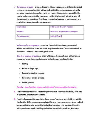  Reference groups- are usedin advertising toappeal todifferent market
segments, groupsituationwithwhichpotential customers canidentify
are used topromote products and services. Hiddeninthis appeal in the
subtle inducement tothe customer toidentify himself withthe user of
the product in question. The three types of reference groupappeals are
celebrities, experts andcommon man.
celebrities Filmstars & sport Heroes
experts Doctors, accountants, lawyers
Common man Lalitaji (surf)
Indirect reference groups comprise thoseindividualsor groups with
whom an individual does not have any direct face to face contact suchas
filmstars, TVstars, sportsmen, politician.
Direct reference groups are ones whichexert asignificant influence on
consumer’s purchase decisionandbehavior can be classifiedas
 Family
 Friendshipgroups
 Formal shopping groups
 Consumer actiongroups
 Work groups
Family – two families shape an individual’s consumption behavior.
1. Family of orientationis the family in whichan individual is born, consists
of parents, brothers andsisters.
2. Family of procreationconsists of consumer’s spouse andchildren. Within
the family, different members play different roles, marketers want tofind
out exactly the role playedby individual member. For eg- traditionally
wife purchases food, clothing and other householdsundries, Husband
 