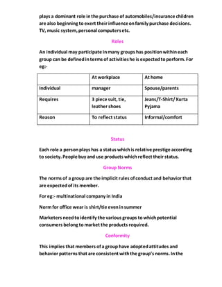 plays a dominant role inthe purchase of automobiles/insurance children
are also beginning toexert their influenceonfamily purchase decisions.
TV, music system, personal computersetc.
Roles
An individual may participate inmany groups has positionwithineach
group can be definedinterms of activitieshe is expectedtoperform. For
eg:-
At workplace At home
Individual manager Spouse/parents
Requires 3 piece suit, tie,
leather shoes
Jeans/T-Shirt/Kurta
Pyjama
Reason To reflect status Informal/comfort
Status
Each role a personplays has a status whichis relative prestige according
to society. People buy and use products whichreflect their status.
Group Norms
The norms of a group are the implicit rules of conduct and behavior that
are expectedof its member.
For eg:- multinational company in India
Normfor office wear is shirt/tie eveninsummer
Marketers needtoidentify the various groups towhichpotential
consumers belong tomarket the products required.
Conformity
This implies that members of a group have adoptedattitudes and
behavior patterns that are consistent withthe group’s norms. Inthe
 