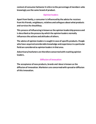 context of consumer behavior it refers tothe percentage of members who
knowingly use the same brand of product.
Opinion leaders
Apart from family, a consumer is influencedby the advice he receives
from his friends, neighbours, relativesandcollegues about what products
and services he shouldbuy.
This process of influencing is knownas the opinion leadershipprocessand
is describedas the process by which the opinionleaders normally
influences the actions andattitudes of others.
The advice of opinion leaders is sought incase of specific products. People
who have acquiredconsiderable knowledge andexperience inaparticular
fieldare consideredas opinionleaders inthat area.
Advertisers/marketers are thereforeconcernedwithreaching opinion
leaders.
Diffusion of Innovation
The acceptance of new products, brands and ideas is known as the
diffusionof innovation. Marketers are concernedwithspreador diffusion
of this innovation.
 