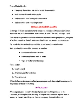 Type of Retail Outlet
 Company showroom, exclusive brand dealer outlet
 Multinational branddealer outlet
 Dealer outlet near home/recommended
 Dealer outlet withservicing facility
PROCESS OF DECISION MAKING
Making a decisionis arational and conscious process inwhichthe consumer
evaluates eachof the available alternativestoselectthe best amongst them.
Each decisionyou make involves anelaborate mental thought process, adegree
of active reasoning, thoughon the surface it may not always seentobe so.
For eg:- Daily Bread- Decisionvariable, brandquantity, retail outlet
Sofa set- Decisionvariable, far more innumber
 Readymade/made to order
 From shop/to be built at home
 Type of material and design
Three factors-
1. Involvement
2. Alternativedifferentiation
3. Time pressure
Which influence the degree of active reasoning undertakenby the consumer in
his process of decisionmaking.
INVOLVEMENT
When a product is perceivedtobe of great personal importance tothe
customer, suchas personal clothing, or its purchase involves agreat deal of
money or risk viz jewellery, car , home, company shares the level of
 