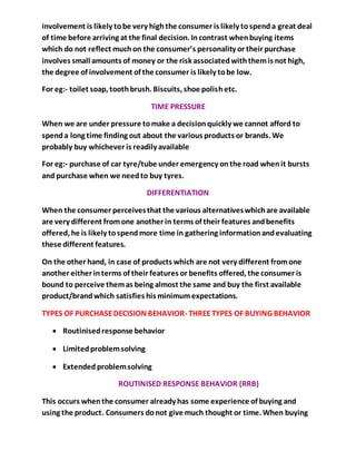 involvement is likely tobe very highthe consumer is likely tospenda great deal
of time before arriving at the final decision. Incontrast whenbuying items
which do not reflect muchon the consumer’s personality or their purchase
involves small amounts of money or the risk associatedwiththemis not high,
the degree of involvement of the consumer is likely tobe low.
For eg:- toilet soap, toothbrush. Biscuits, shoe polishetc.
TIME PRESSURE
When we are under pressure tomake a decisionquickly we cannot afford to
spenda long time finding out about the various products or brands. We
probably buy whichever is readily available
For eg:- purchase of car tyre/tube under emergency onthe road whenit bursts
and purchase when we needto buy tyres.
DIFFERENTIATION
When the consumer perceivesthat the various alternativeswhichare available
are very different fromone another in terms of their features andbenefits
offered, he is likely tospendmore time in gathering informationandevaluating
these different features.
On the other hand, in case of products which are not very different fromone
another either interms of their features or benefits offered, the consumer is
bound to perceive themas being almost the same and buy the first available
product/brandwhich satisfies his minimumexpectations.
TYPES OF PURCHASEDECISION BEHAVIOR- THREETYPES OF BUYING BEHAVIOR
 Routinisedresponse behavior
 Limitedproblemsolving
 Extended problemsolving
ROUTINISED RESPONSE BEHAVIOR (RRB)
This occurs whenthe consumer already has some experience of buying and
using the product. Consumers donot give much thought or time. When buying
 