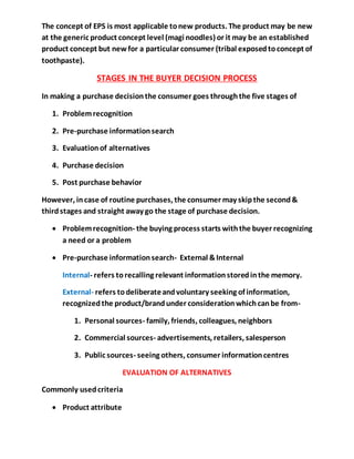 The concept of EPS is most applicable tonew products. The product may be new
at the generic product concept level (magi noodles) or it may be an established
product concept but newfor a particular consumer (tribal exposedtoconcept of
toothpaste).
STAGES IN THE BUYER DECISION PROCESS
In making a purchase decisionthe consumer goes throughthe five stages of
1. Problemrecognition
2. Pre-purchase informationsearch
3. Evaluationof alternatives
4. Purchase decision
5. Post purchase behavior
However, incase of routine purchases, the consumer may skipthe second&
thirdstages and straight away go the stage of purchase decision.
 Problemrecognition- the buying process starts withthe buyer recognizing
a need or a problem
 Pre-purchase informationsearch- External &Internal
Internal- refers torecalling relevant informationstoredinthe memory.
External- refers todeliberateandvoluntary seeking of information,
recognizedthe product/brandunder considerationwhichcanbe from-
1. Personal sources- family, friends, colleagues, neighbors
2. Commercial sources- advertisements, retailers, salesperson
3. Public sources- seeing others, consumer informationcentres
EVALUATION OF ALTERNATIVES
Commonly usedcriteria
 Product attribute
 