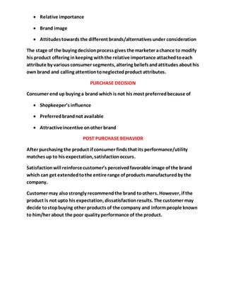  Relative importance
 Brand image
 Attitudestowards the different brands/alternatives under consideration
The stage of the buying decisionprocess gives the marketer achance to modify
his product offering inkeeping withthe relative importance attachedtoeach
attribute by various consumer segments, altering beliefsandattitudes about his
own brand and calling attentiontoneglectedproduct attributes.
PURCHASE DECISION
Consumer end up buying a brand which is not his most preferredbecause of
 Shopkeeper’s influence
 Preferredbrandnot available
 Attractiveincentive onother brand
POST PURCHASE BEHAVIOR
After purchasing the product if consumer finds that its performance/utility
matches up to his expectation, satisfactionoccurs.
Satisfactionwill reinforcecustomer’s perceivedfavorable image of the brand
which can get extendedtothe entire range of products manufacturedby the
company.
Customer may alsostrongly recommendthe brand toothers. However, if the
product is not upto his expectation, dissatisfactionresults. The customer may
decide tostopbuying other products of the company and informpeople known
to him/her about the poor quality performance of the product.
 