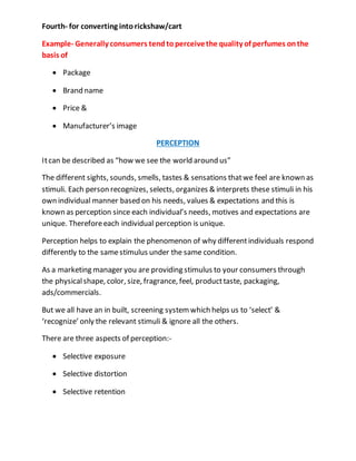 Fourth- for converting intorickshaw/cart
Example- Generally consumers tendtoperceivethe quality of perfumes onthe
basis of
 Package
 Brand name
 Price &
 Manufacturer’s image
PERCEPTION
Itcan be described as “how we see the world around us”
The different sights, sounds, smells, tastes & sensations thatwe feel are known as
stimuli. Each person recognizes, selects, organizes & interprets these stimuli in his
own individual manner based on his needs, values & expectations and this is
known as perception since each individual’s needs, motives and expectations are
unique. Thereforeeach individual perception is unique.
Perception helps to explain the phenomenon of why differentindividuals respond
differently to the samestimulus under the same condition.
As a marketing manager you are providing stimulus to your consumers through
the physicalshape, color, size, fragrance, feel, producttaste, packaging,
ads/commercials.
But we all have an in built, screening systemwhich helps us to ‘select’ &
‘recognize’ only the relevant stimuli & ignore all the others.
There are three aspects of perception:-
 Selective exposure
 Selective distortion
 Selective retention
 