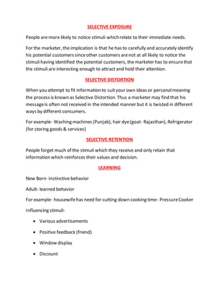 SELECTIVE EXPOSURE
People are more likely to notice stimuli which relate to their immediate needs.
For the marketer, the implication is that he has to carefully and accurately identify
his potential customers sinceother customers arenot at all likely to notice the
stimuli having identified the potential customers, the marketer has to ensurethat
the stimuli are interesting enough to attract and hold their attention.
SELECTIVE DISTORTION
When you attempt to fit information to suityour own ideas or personalmeaning
the process is known as Selective Distortion. Thus a marketer may find that his
messageis often not received in the intended manner but it is twisted in different
ways by different consumers.
For example- Washing machines (Punjab), hair dye(goat- Rajasthan), Refrigerator
(for storing goods & services)
SELECTIVE RETENTION
People forget much of the stimuli which they receive and only retain that
information which reinforces their values and decision.
LEARNING
New Born- instinctive behavior
Adult- learned behavior
For example- housewifehas need for cutting down cooking time- PressureCooker
Influencing stimuli-
 Various advertisements
 Positive feedback (friend)
 Window display
 Discount
 