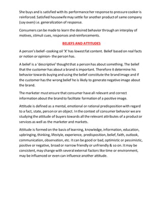 She buys and is satisfied with its performanceher responseto pressurecooker is
reinforced. Satisfied housewifemay settle for another productof same company
(say oven) i.e. generalization of response.
Consumers can be made to learn the desired behavior through an interplay of
motives, stimuli cues, responses and reinforcements.
BELIEFS AND ATTITUDES
A person’s belief- cooking oil ‘X’ has lowestfat content. Belief based on real facts
or notion or opinion- the person has.
A belief is a ‘descriptive’ thoughtthat a person has about something. The belief
that the customer has about a brand is important. Therefore it determine his
behavior towards buying and using the belief constitute the brand image and if
the customer has the wrong belief he is likely to generate negative image about
the brand.
The marketer mustensure that consumer haveall relevant and correct
information about the brand to facilitate formation of a positive image.
Attitude is defined as a mental, emotional or rational predisposition with regard
to a fact, state, person or an object. In the context of consumer behavior weare
studying the attitude of buyers towards all the relevant attributes of a productor
services as well as the marketer and markets.
Attitude is formed on the basis of learning, knowledge, information, education,
upbringing, thinking, lifestyle, experience, predisposition, belief, faith, outlook,
communication, observation, etc. Itcan be good or bad, optimistic or pessimistic,
positive or negative, broad or narrow friendly or unfriendly & so on. Itmay be
consistent, may change with severalexternal factors like time or environment,
may be influenced or even can influence another attitude.
 