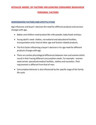 DETAILED MODEL OF FACTORS INFLUENCING CONSUMER BEHAVIOUR
PERSONAL FACTORS
DEMOGRAPHIC FACTORS AND LIFESTYLESTAGE
Age influences and buyer’s decision the need for different products and services
changes with age.
 Babies and children need productlike milk powder, baby foods and toys.
 Young adult’s need- clothes, recreational and educational facilities,
transportation and a hostof other age and fashion related products.
 The first factor influencing a buyer’s decision is his age need for different
products changes with age.
 There are certain physiological differences between men and women which
result in their having different consumption needs. For example:- women
need certain specialized medical facilities, clothes and cosmetics. Their
requirement is different fromthat of men.
 Consumption behavior is also influenced by the specific stage of the family
life cycle.
 