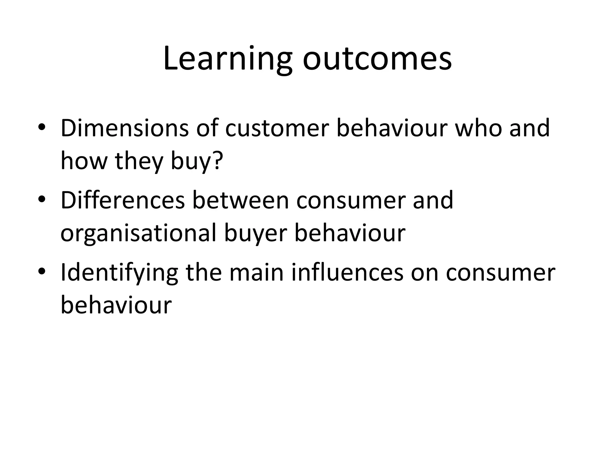 Learning outcomes
• Dimensions of customer behaviour who and
how they buy?
• Differences between consumer and
organisational buyer behaviour
• Identifying the main influences on consumer
behaviour
 