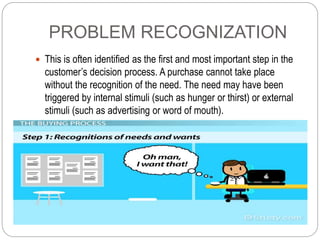 PROBLEM RECOGNIZATION
 This is often identified as the first and most important step in the
customer’s decision process. ...