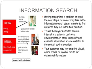 INFORMATION SEARCH
 Having recognized a problem or need,
the next step a customer may take is the
information search stag...