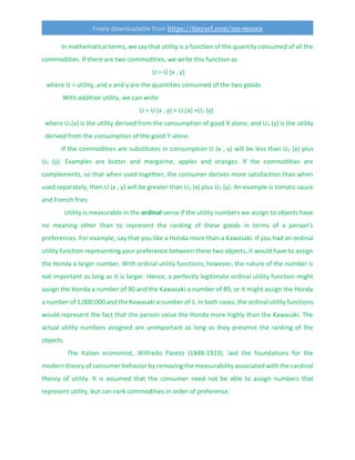 Freely downloadable from https://tinyurl.com/sm-moocs
In mathematical terms, we say that utility is a function of the quantity consumed of all the
commodities. If there are two commodities, we write this function as
U = U (x , y)
where U = utility, and x and y are the quantities consumed of the two goods.
With additive utility, we can write
U = U (x , y) = U1(x) +U2 (y)
where U1(x) is the utility derived from the consumption of good X alone, and U2 (y) is the utility
derived from the consumption of the good Y alone.
If the commodities are substitutes in consumption U (x , y) will be less than U1 (x) plus
U2 (y). Examples are butter and margarine, apples and oranges. If the commodities are
complements, so that when used together, the consumer derives more satisfaction than when
used separately, then U (x , y) will be greater than U1 (x) plus U2 (y). An example is tomato sauce
and French fries.
Utility is measurable in the ordinal sense if the utility numbers we assign to objects have
no meaning other than to represent the ranking of these goods in terms of a person's
preferences. For example, say that you like a Honda more than a Kawasaki. If you had an ordinal
utility function representing your preference between these two objects, it would have to assign
the Honda a larger number. With ordinal utility functions, however, the nature of the number is
not important as long as it is larger. Hence, a perfectly legitimate ordinal utility function might
assign the Honda a number of 90 and the Kawasaki a number of 89, or it might assign the Honda
a number of 1,000,000 and the Kawasaki a number of 1. In both cases, the ordinal utility functions
would represent the fact that the person value the Honda more highly than the Kawasaki. The
actual utility numbers assigned are unimportant as long as they preserve the ranking of the
objects.
The Italian economist, Wilfredo Pareto (1848-1923), laid the foundations for the
modern theory of consumer behavior by removing the measurability associated with the cardinal
theory of utility. It is assumed that the consumer need not be able to assign numbers that
represent utility, but can rank commodities in order of preference.
 